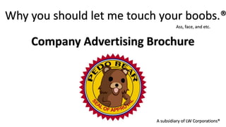Why you should let me touch your boobs.®
                                    Ass, face, and etc.


    Company Advertising Brochure




                           A subsidiary of LW Corporations®
 