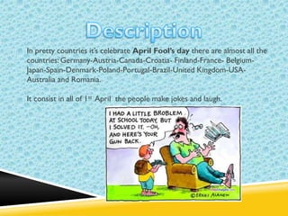 In pretty countries it’s celebrate April Fool’s day there are almost all the
countries: Germany-Austria-Canada-Croatia- Finland-France- BelgiumJapan-Spain-Denmark-Poland-Portugal-Brazil-United Kingdom-USAAustralia and Romania.
It consist in all of 1st April the people make jokes and laugh.

 