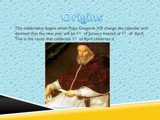 This celebration begins when Pope Gregorio XIII change the calendar and
decreed that the new year will be 1st of January instead of 1st of April.
This is the cause that celebrate 1st of April celebrate it.

 