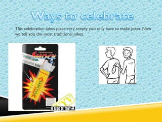 This celebration takes place very simply: you only have to make jokes. Now
we tell you the most traditional jokes.

 