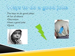 The keys to do good jokes:
•A lot of silence
•Discretion
•Have a good joke
•Quick

 