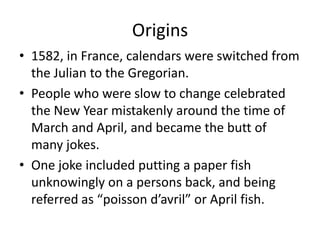 Origins
• 1582, in France, calendars were switched from
the Julian to the Gregorian.
• People who were slow to change celebrated
the New Year mistakenly around the time of
March and April, and became the butt of
many jokes.
• One joke included putting a paper fish
unknowingly on a persons back, and being
referred as “poisson d’avril” or April fish.
 