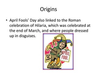 Origins
• April Fools’ Day also linked to the Roman
celebration of Hilaria, which was celebrated at
the end of March, and where people dressed
up in disguises.
 