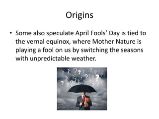 Origins
• Some also speculate April Fools’ Day is tied to
the vernal equinox, where Mother Nature is
playing a fool on us by switching the seasons
with unpredictable weather.
 