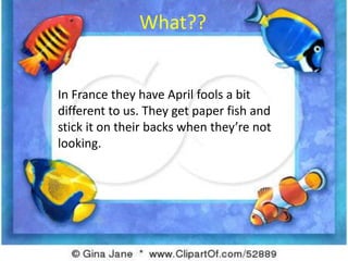 What??In France they have April fools a bit different to us. They get paper fish and stick it on their backs when they’re not looking. 
