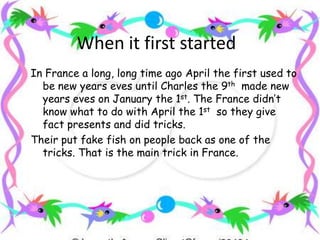 When it first startedIn France a long, long time ago April the first used to be new years eves until Charles the 9th  made new years eves on January the 1st. The France didn’t know what to do with April the 1st  so they give fact presents and did tricks.Their put fake fish on people back as one of the tricks. That is the main trick in France. 