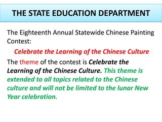 THE STATE EDUCATION DEPARTMENT  The Eighteenth Annual Statewide Chinese Painting Contest:  Celebrate the Learning of the Chinese Culture  The theme of the contest is Celebrate the Learning of the Chinese Culture. This theme is extended to all topics related to the Chinese culture and will not be limited to the lunar New Year celebration.  