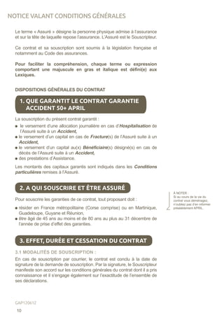 Le terme « Assuré » désigne la personne physique admise à l‘assurance
et sur la tête de laquelle repose l’assurance. L’Assuré est le Souscripteur.
Ce contrat et sa souscription sont soumis à la législation française et
notamment au Code des assurances.
Pour faciliter la compréhension, chaque terme ou expression
comportant une majuscule en gras et italique est défini(e) aux
Lexiques.
DISPOSITIONS GÉNÉRALES DU CONTRAT
La souscription du présent contrat garantit :
le versement d’une allocation journalière en cas d’Hospitalisation de
l’Assuré suite à un Accident,
le versement d’un capital en cas de Fracture(s) de l’Assuré suite à un
Accident,
le versement d’un capital au(x) Bénéficiaire(s) désigné(s) en cas de
décès de l’Assuré suite à un Accident,
des prestations d’Assistance.
Les montants des capitaux garantis sont indiqués dans les Conditions
particulières remises à l’Assuré.
Pour souscrire les garanties de ce contrat, tout proposant doit :
résider en France métropolitaine (Corse comprise) ou en Martinique,
Guadeloupe, Guyane et Réunion,
être âgé de 45 ans au moins et de 80 ans au plus au 31 décembre de
l’année de prise d’effet des garanties.
3.1 MODALITÉS DE SOUSCRIPTION :
En cas de souscription par courrier, le contrat est conclu à la date de
signature de la demande de souscription. Par la signature, le Souscripteur
manifeste son accord sur les conditions générales du contrat dont il a pris
connaissance et il s’engage également sur l’exactitude de l’ensemble de
ses déclarations.
1. QUE GARANTIT LE CONTRAT GARANTIE
ACCIDENT 50+ APRIL
2. A QUI SOUSCRIRE ET ÊTRE ASSURÉ
À NOTER :
Si au cours de la vie du
contrat vous déménagez,
n’oubliez pas d’en informer
préalablement APRIL.
3. EFFET, DURÉE ET CESSATION DU CONTRAT
NOTICE VALANT CONDITIONS GÉNÉRALES
10
GAP120612
 