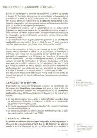 En cas de souscription à distance par téléphone, le contrat est conclu
à la date de l’entretien téléphonique au cours duquel le Souscripteur a
manifesté sa volonté de souscrire le contrat aux conditions proposées.
Un dossier, contenant notamment les Conditions particulières et les
conditions générales, sera adressé par courrier au Souscripteur dans les
jours qui suivent la souscription par téléphone.
L’enregistrement, autorisé par le Souscripteur, de la conversation
téléphonique au cours de laquelle il a demandé la souscription au contrat,
sera conservé par APRIL et pourra être utilisé comme preuve de l’accord
du Souscripteur sur les conditions du contrat et du contenu de l’ensemble
de ses déclarations.
Si le Souscripteur n’a pas reçu les conditions générales et les Conditions
particulières de son contrat dans un délai de sept (7) jours ouvrés à
compter de la date de sa conclusion, il doit se rapprocher d’APRIL.
En cas de souscription à distance par internet sur le site d’APRIL, en
signant électroniquement la demande de souscription, le Souscripteur
manifeste son accord sur les conditions de son contrat dont il a au
préalable pris connaissance et il s’engage sur l’exactitude de l’ensemble
de ses déclarations. Une fois la souscription finalisée, le Souscripteur
recevra un mail de confirmation à l’adresse électronique qu’il aura
communiquée à APRIL, attestant de l’enregistrement de son contrat
par APRIL. Le contrat est réputé conclu à la date d’envoi dudit mail de
confirmation. Ce mail contiendra un lien permettant au Souscripteur
d’accéder à nouveau à l’ensemble de ses documents contractuels.
Les documents signés sont archivés par APRIL chez un tiers certifié et
serviront de preuve en cas de différend sur l’application des conditions
du contrat.
3.2 PRISE D’EFFET DU CONTRAT :
L’acceptation du risque par l’Organisme assureur est concrétisée par
l’émission des Conditions particulières indiquant la date d’effet du
contrat. Les garanties prennent effet à la date indiquée sur les Conditions
particulières sous conditions suspensives du paiement de la première
cotisation.
En cas de souscription par courrier, la date d’effet correspond au plus
tôt au lendemain de la date de réception par APRIL de la demande de
souscription envoyée par l’Assuré.
En cas de souscription par téléphone, la date d’effet correspond à la date
de l’entretien téléphonique.
En cas de souscription par internet, la date d’effet correspond à la date
d’envoi du mail de confirmation par APRIL.
3.3 DURÉE DU CONTRAT :
Le contrat a une durée annuelle et se renouvelle automatiquement, à
chacune de ses échéances, c’est-à-dire au 31 décembre de chaque
année, si aucune des parties n’a fait connaître à l’autre son intention d’y
CONSEIL :
Conservez précieusement
cedocument, il est la justification
de votre souscription.
À NOTER :
Vous n’avez pas à intervenir,
votre contrat se renouvelle
automatiquement chaque
année.
NOTICE VALANT CONDITIONS GÉNÉRALES
11
GAP 120612
 
