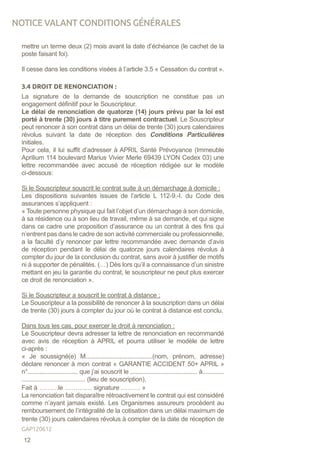 mettre un terme deux (2) mois avant la date d’échéance (le cachet de la
poste faisant foi).
Il cesse dans les conditions visées à l’article 3.5 « Cessation du contrat ».
3.4 DROIT DE RENONCIATION :
La signature de la demande de souscription ne constitue pas un
engagement définitif pour le Souscripteur.
Le délai de renonciation de quatorze (14) jours prévu par la loi est
porté à trente (30) jours à titre purement contractuel. Le Souscripteur
peut renoncer à son contrat dans un délai de trente (30) jours calendaires
révolus suivant la date de réception des Conditions Particulières
initiales.
Pour cela, il lui suffit d’adresser à APRIL Santé Prévoyance (Immeuble
Aprilium 114 boulevard Marius Vivier Merle 69439 LYON Cedex 03) une
lettre recommandée avec accusé de réception rédigée sur le modèle
ci-dessous:
Si le Souscripteur souscrit le contrat suite à un démarchage à domicile :
Les dispositions suivantes issues de l’article L 112-9.-I. du Code des
assurances s’appliquent :
« Toute personne physique qui fait l’objet d’un démarchage à son domicile,
à sa résidence ou à son lieu de travail, même à sa demande, et qui signe
dans ce cadre une proposition d’assurance ou un contrat à des fins qui
n’entrent pas dans le cadre de son activité commerciale ou professionnelle,
a la faculté d’y renoncer par lettre recommandée avec demande d’avis
de réception pendant le délai de quatorze jours calendaires révolus à
compter du jour de la conclusion du contrat, sans avoir à justifier de motifs
ni à supporter de pénalités. (…) Dès lors qu’il a connaissance d’un sinistre
mettant en jeu la garantie du contrat, le souscripteur ne peut plus exercer
ce droit de renonciation ».
Si le Souscripteur a souscrit le contrat à distance :
Le Souscripteur a la possibilité de renoncer à la souscription dans un délai
de trente (30) jours à compter du jour où le contrat à distance est conclu.
Dans tous les cas, pour exercer le droit à renonciation :
Le Souscripteur devra adresser la lettre de renonciation en recommandé
avec avis de réception à APRIL et pourra utiliser le modèle de lettre
ci-après :
« Je soussigné(e) M........................................(nom, prénom, adresse)
déclare renoncer à mon contrat « GARANTIE ACCIDENT 50+ APRIL »
n°.............................. que j’ai souscrit le ........................................ à.............
...................................... (lieu de souscription).
Fait à ………le ……….… signature ……… »
La renonciation fait disparaître rétroactivement le contrat qui est considéré
comme n’ayant jamais existé. Les Organismes assureurs procèdent au
remboursement de l’intégralité de la cotisation dans un délai maximum de
trente (30) jours calendaires révolus à compter de la date de réception de
NOTICE VALANT CONDITIONS GÉNÉRALES
12
GAP120612
 