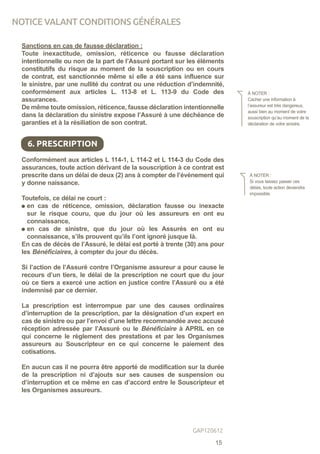 Sanctions en cas de fausse déclaration :
Toute inexactitude, omission, réticence ou fausse déclaration
intentionnelle ou non de la part de l’Assuré portant sur les éléments
constitutifs du risque au moment de la souscription ou en cours
de contrat, est sanctionnée même si elle a été sans influence sur
le sinistre, par une nullité du contrat ou une réduction d’indemnité,
conformément aux articles L. 113-8 et L. 113-9 du Code des
assurances.
De même toute omission, réticence, fausse déclaration intentionnelle
dans la déclaration du sinistre expose l’Assuré à une déchéance de
garanties et à la résiliation de son contrat.
Conformément aux articles L 114-1, L 114-2 et L 114-3 du Code des
assurances, toute action dérivant de la souscription à ce contrat est
prescrite dans un délai de deux (2) ans à compter de l’événement qui
y donne naissance.
Toutefois, ce délai ne court :
en cas de réticence, omission, déclaration fausse ou inexacte
sur le risque couru, que du jour où les assureurs en ont eu
connaissance,
en cas de sinistre, que du jour où les Assurés en ont eu
connaissance, s’ils prouvent qu’ils l’ont ignoré jusque là.
En cas de décès de l’Assuré, le délai est porté à trente (30) ans pour
les Bénéficiaires, à compter du jour du décès.
Si l’action de l’Assuré contre l’Organisme assureur a pour cause le
recours d’un tiers, le délai de la prescription ne court que du jour
où ce tiers a exercé une action en justice contre l’Assuré ou a été
indemnisé par ce dernier.
La prescription est interrompue par une des causes ordinaires
d’interruption de la prescription, par la désignation d’un expert en
cas de sinistre ou par l’envoi d’une lettre recommandée avec accusé
réception adressée par l’Assuré ou le Bénéficiaire à APRIL en ce
qui concerne le règlement des prestations et par les Organismes
assureurs au Souscripteur en ce qui concerne le paiement des
cotisations.
En aucun cas il ne pourra être apporté de modification sur la durée
de la prescription ni d’ajouts sur ses causes de suspension ou
d’interruption et ce même en cas d’accord entre le Souscripteur et
les Organismes assureurs.
À NOTER :
Cacher une information à
l’assureur est très dangereux,
aussi bien au moment de votre
souscription qu’au moment de la
déclaration de votre sinistre.
6. PRESCRIPTION
À NOTER :
Si vous laissez passer ces
délais, toute action deviendra
impossible.
NOTICE VALANT CONDITIONS GÉNÉRALES
15
GAP120612
 