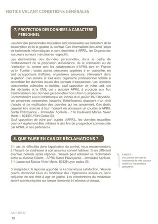 Les données personnelles recueillies sont nécessaires au traitement de la
souscription et de la gestion du contrat. Ces informations font ainsi l’objet
de traitements informatiques et sont destinées à APRIL, les Organismes
assureurs ou leurs mandataires respectifs.
Les destinataires des données personnelles, dans le cadre de
l’établissement de la proposition d’assurance, de la conclusion ou de
l’exécution du contrat sont les collaborateurs d’APRIL tant en France
qu’en Tunisie ; toutes autres personnes appelées à en connaître, en
tant qu’apporteurs d’affaires, organismes assureurs, intervenant dans
la gestion d’un sinistre et tout autre organisme professionnel habilité à
centraliser les données issues des contrats d’assurances. Les données
personnelles collectées et traitées, sauf opposition de votre part, ont
été déclarées à la CNIL qui a autorisé APRIL à procéder aux flux
transfrontaliers des données personnelles hors Union Européenne.
Conformément à la loi Informatique et Libertés du 6 janvier 1978 modifiée,
les personnes concernées (Assurés, Bénéficiaires) disposent d’un droit
d’accès et de rectification des données qui les concernent. Ces droits
peuvent être exercés à tout moment en adressant un courrier à APRIL
Santé Prévoyance - Immeuble Aprilium - 114 boulevard Marius Vivier
Merle – 69439 LYON Cedex 03.
Sauf opposition de votre part auprès d’APRIL, les données recueillies
pourront également être utilisées à des fins de prospection commerciale
par APRIL et ses partenaires.
En cas de difficultés dans l’application du contrat, nous recommandons
à l’Assuré de s’adresser à son assureur conseil habituel. Si un différend
éventuel persiste après réponse, l’Assuré peut adresser sa réclamation
écrite au Service Clients – APRIL Santé Prévoyance – Immeuble Aprilium,
114 boulevard Marius Vivier Merle, 69439 Lyon cedex 03.
Si malgré tout, la réponse apportée ne lui donnait pas satisfaction, l’Assuré
pourra demander l’avis du médiateur des Organismes assureurs, sans
préjudice de son droit à agir en justice. Les coordonnées du médiateur
seront communiquées sur simple demande à l’adresse ci-dessus.
7. PROTECTION DES DONNEES A CARACTERE
PERSONNEL
8. QUE FAIRE EN CAS DE RÉCLAMATIONS ?
À NOTER :
Vous pouvez retrouver les
coordonnées de votre assureur
conseil sur vos conditions
particulières.
NOTICE VALANT CONDITIONS GÉNÉRALES
16
GAP120612
 