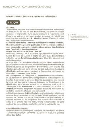 DISPOSITIONS RELATIVES AUX GARANTIES PRÉVOYANCE
LEXIQUE
Accident :
Toute atteinte corporelle non intentionnelle et indépendante de la volonté
de l’Assuré ou de celle de ses Bénéficiaires, provenant de l’action
soudaine et imprévisible d’une cause extérieure à l’organisme, dont
l’Assuré est victime et survenue pendant la période de validité des
garanties. Sont assimilés à un Accident l’hydrocution, l’électrocution ainsi
que l’asphyxie et l’empoisonnement.
La rupture d’anévrisme, l’infarctus du myocarde, l’embolie cérébrale,
l’hémorragie méningée, ainsi que les accidents vasculaires cérébraux
sont considérés comme des maladies et non comme des Accidents
pour l’application du présent contrat.
Bénéficiaire en cas de décès de l’Assuré :
Personne(s) choisie(s) par le Souscripteur pour recevoir le capital décès.
En cas de décès de l’Assuré, le capital est versé au(x) Bénéficiaire(s)
indiqué(s) sur les Conditions particulières ou désigné(s) ultérieurement
par le Souscripteur.
Le Souscripteur peut modifier la clause de désignation lorsque celle-ci n’est
plus appropriée, sauf acceptation de cette dernière par le Bénéficiaire qui
la rend irrévocable. La désignation de Bénéficiaire(s) peut en outre être
effectuée par acte sous seing privé ou par acte authentique. Lorsque le
Bénéficiaire est nommément désigné, le Souscripteur peut porter au
contrat les coordonnées de ce dernier.
Les conséquences de l’acceptation du Bénéficiaire sont les suivantes :
Le Souscripteur doit donner son accord préalable à toute acceptation du
bénéfice du contrat par la personne désignée. L’acceptation peut prendre
la forme, soit d’un avenant signé de l’assureur, du Souscripteur et du
Bénéficiaire, soit d’un acte authentique ou sous-seing privé signé du
Souscripteur et du Bénéficiaire et notifié à l’assureur. L’acceptation du
Bénéficiaire rend sa désignation irrévocable et aucune modification du
contrat ne pourra être effectuée sans son accord.
Adéfaut de désignation de Bénéficiaire(s) ou si la désignation faite s’avère
caduque, les sommes dues en cas de décès seront versées au conjoint
survivant de l’Assuré non divorcé ni séparé de corps judiciairement au
moment du décès ou au cosignataire d’un Pacte Civil de Solidarité, à
défaut à ses enfants, nés ou à naître, vivants ou représentés, par parts
égales entre eux, à défaut à ses héritiers par parts égales entre eux.
Conditions particulières :
Document remis au Souscripteur constatant sa souscription au contrat
« GARANTIE ACCIDENT 50+ APRIL » qui précise le niveau des garanties
et leur date d’effet.
À NOTER :
Les accidents dont l’origine est
antérieure à votre souscription ne
peuvent être garantis.
NOTICE VALANT CONDITIONS GÉNÉRALES
17
GAP120612
 