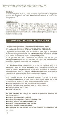 Fracture :
Rupture complète d’un os, avec ou sans déplacement de fragments
osseux. Le diagnostic de cette Fracture est effectué à l’aide d’une
radiographie.
Hospitalisation :
Fait de recevoir des soins nécessitant un séjour supérieur à un (1) jour
(c’est-à-dire plus de 24 heures) dans un établissement hospitalier (un
hôpital ou une clinique habilité(e) à pratiquer des actes et des traitements
médicaux auprès de personnes malades ou accidentées, possédant les
autorisations administratives locales autorisant ces pratiques ainsi que le
personnel nécessaire).
1. LE CONTENU DES GARANTIES PRÉVOYANCE
Les présentes garanties s’exercent dans le monde entier.
1.1 LA GARANTIE HOSPITALISATION SUITE À ACCIDENT :
La garantie Hospitalisation suite à Accident a pour objet le versement
d’une allocation journalière en cas d’Hospitalisation de plus de trois (3)
jours continus de l’Assuré suite à un Accident garanti.
Si la garantie est due, l’allocation est versée dès le 1er jour
d’Hospitalisation jusqu’au jour de sortie, sauf pour les établissements
publics où le jour de sortie n’est pas décompté.
Les Hospitalisations successives à moins de soixante (60) jours
d’intervalle, dues au même Accident, sont considérées comme une
seule et même Hospitalisation. L’assureur reprendra le versement
de l’allocation à partir du 1er jour d’Hospitalisation suite à rechute ou
complication, sous réserve que le contrat soit en vigueur.
Sont couverts au titre de la présente garantie, lorsqu’ils font suite à
une Hospitalisation de plus de trois (3) jours ayant donné lieu à une
indemnisation, les séjours dans les établissements suivants :
centre de rééducation ou de réadaptation fonctionnelle,
maison de repos et de convalescence ou centre de soins,
établissement de rééducation,
maison de plein air.
Ne sont pas pris en charge, au titre de la présente garantie, les
séjours suivants :
dans un établissement thermal,
dans un établissement climatique et de cure,
dans un institut médico-pédagogique,
dans un hospice et maison de retraite,
dans un service de gérontologie,
les séjours des personnes qui d’une manière irréversible n’ont
NOTICE VALANT CONDITIONS GÉNÉRALES
18
GAP120612
 