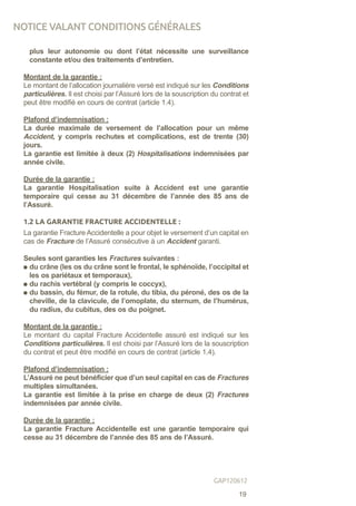 plus leur autonomie ou dont l’état nécessite une surveillance
constante et/ou des traitements d’entretien.
Montant de la garantie :
Le montant de l’allocation journalière versé est indiqué sur les Conditions
particulières. Il est choisi par l’Assuré lors de la souscription du contrat et
peut être modifié en cours de contrat (article 1.4).
Plafond d’indemnisation :
La durée maximale de versement de l’allocation pour un même
Accident, y compris rechutes et complications, est de trente (30)
jours.
La garantie est limitée à deux (2) Hospitalisations indemnisées par
année civile.
Durée de la garantie :
La garantie Hospitalisation suite à Accident est une garantie
temporaire qui cesse au 31 décembre de l’année des 85 ans de
l’Assuré.
1.2 LA GARANTIE FRACTURE ACCIDENTELLE :
La garantie Fracture Accidentelle a pour objet le versement d’un capital en
cas de Fracture de l’Assuré consécutive à un Accident garanti.
Seules sont garanties les Fractures suivantes :
du crâne (les os du crâne sont le frontal, le sphénoïde, l’occipital et
les os pariétaux et temporaux),
du rachis vertébral (y compris le coccyx),
du bassin, du fémur, de la rotule, du tibia, du péroné, des os de la
cheville, de la clavicule, de l’omoplate, du sternum, de l’humérus,
du radius, du cubitus, des os du poignet.
Montant de la garantie :
Le montant du capital Fracture Accidentelle assuré est indiqué sur les
Conditions particulières. Il est choisi par l’Assuré lors de la souscription
du contrat et peut être modifié en cours de contrat (article 1.4).
Plafond d’indemnisation :
L’Assuré ne peut bénéficier que d’un seul capital en cas de Fractures
multiples simultanées.
La garantie est limitée à la prise en charge de deux (2) Fractures
indemnisées par année civile.
Durée de la garantie :
La garantie Fracture Accidentelle est une garantie temporaire qui
cesse au 31 décembre de l’année des 85 ans de l’Assuré.
NOTICE VALANT CONDITIONS GÉNÉRALES
19
GAP120612
 