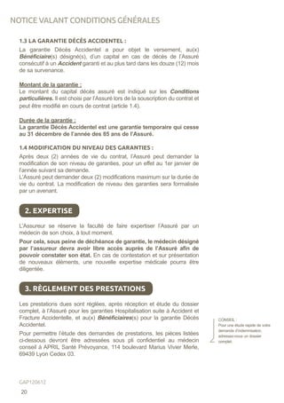 1.3 LA GARANTIE DÉCÈS ACCIDENTEL :
La garantie Décès Accidentel a pour objet le versement, au(x)
Bénéficiaire(s) désigné(s), d’un capital en cas de décès de l’Assuré
consécutif à un Accident garanti et au plus tard dans les douze (12) mois
de sa survenance.
Montant de la garantie :
Le montant du capital décès assuré est indiqué sur les Conditions
particulières. Il est choisi par l’Assuré lors de la souscription du contrat et
peut être modifié en cours de contrat (article 1.4).
Durée de la garantie :
La garantie Décès Accidentel est une garantie temporaire qui cesse
au 31 décembre de l’année des 85 ans de l’Assuré.
1.4 MODIFICATION DU NIVEAU DES GARANTIES :
Après deux (2) années de vie du contrat, l’Assuré peut demander la
modification de son niveau de garanties, pour un effet au 1er janvier de
l’année suivant sa demande.
L’Assuré peut demander deux (2) modifications maximum sur la durée de
vie du contrat. La modification de niveau des garanties sera formalisée
par un avenant.
L’Assureur se réserve la faculté de faire expertiser l’Assuré par un
médecin de son choix, à tout moment.
Pour cela, sous peine de déchéance de garantie, le médecin désigné
par l’assureur devra avoir libre accès auprès de l’Assuré afin de
pouvoir constater son état. En cas de contestation et sur présentation
de nouveaux éléments, une nouvelle expertise médicale pourra être
diligentée.
Les prestations dues sont réglées, après réception et étude du dossier
complet, à l’Assuré pour les garanties Hospitalisation suite à Accident et
Fracture Accidentelle, et au(x) Bénéficiaires(s) pour la garantie Décès
Accidentel.
Pour permettre l’étude des demandes de prestations, les pièces listées
ci-dessous devront être adressées sous pli confidentiel au médecin
conseil à APRIL Santé Prévoyance, 114 boulevard Marius Vivier Merle,
69439 Lyon Cedex 03.
2. EXPERTISE
3. RÈGLEMENT DES PRESTATIONS
CONSEIL :
Pour une étude rapide de votre
demande d’indemnisation,
adressez-nous un dossier
complet.
NOTICE VALANT CONDITIONS GÉNÉRALES
20
GAP120612
 