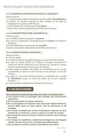 3.1 LA GARANTIE HOSPITALISATION SUITE À ACCIDENT :
Pièces à fournir :
• uncertificatmédicaldécrivantlesblessuresetlemotifdel’Hospitalisation,
• le bulletin de situation indiquant la date d’entrée et de sortie de
l’établissement ayant accueilli l’Assuré,
• le récit détaillé des circonstances de l’Accident,
• toutes autres pièces nécessaires demandées par l’assureur.
3.2 LA GARANTIE FRACTURE ACCIDENTELLE :
Pièces à fournir :
un certificat médical constatant la Fracture,
la copie du compte-rendu radiographique de la Fracture permettant le
diagnostic,
le récit détaillé des circonstances de l’Accident,
toutes autres pièces nécessaires demandées par l’assureur.
3.3 LA GARANTIE DÉCÈS ACCIDENTEL :
Pièces à fournir :
l’acte de décès,
un certificat médical descriptif des blessures ayant entraîné le décès,
la copie du Procès Verbal ou, à défaut, un courrier mentionnant le
numéro de Procès Verbal ainsi que l’adresse du Tribunal de Grande
Instance auprès duquel le document a été déposé,
toutes pièces permettant de justifier les circonstances et les causes
accidentelles du décès, la date et le lieu, le cas échéant, le nom des
témoins,
la copie d’un document officiel permettant la justification de la qualité
de Bénéficiaire (copie du Livret de famille, de la carte nationale
d’identité….),
toute autre pièce nécessaire demandée par l’assureur.
Sont exclues de toutes les garanties les suites et conséquences :
de la guerre civile ou étrangère, des émeutes, des mouvements
populaires,
de la transmutation du noyau atomique,
de la participation de l’Assuré à des rixes (sauf légitime défense),
crimes, délits, paris de toute nature, acte de terrorisme ou de
sabotage,
de l’ivresse constatée par un taux d’alcoolémie supérieur au taux
autorisé par le Code de la route en vigueur à la date du sinistre,
des Accidents survenus lorsque l’Assuré se trouve sous l’emprise
de l’alcool,
de l’usage de stupéfiants, substances analogues ou de drogues
définis comme tel par la loi, non prescrits médicalement,
des Accidents survenus avant la souscription du contrat,
4. LES EXCLUSIONS
NOTICE VALANT CONDITIONS GÉNÉRALES
21
GAP120612
 