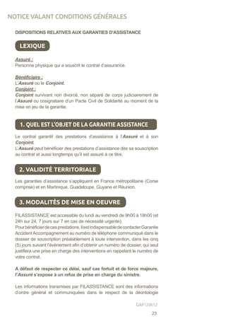 DISPOSITIONS RELATIVES AUX GARANTIES D’ASSISTANCE
LEXIQUE
Assuré :
Personne physique qui a souscrit le contrat d’assurance.
Bénéficiaire :
L’Assuré ou le Conjoint.
Conjoint :
Conjoint survivant non divorcé, non séparé de corps judiciairement de
l’Assuré ou cosignataire d’un Pacte Civil de Solidarité au moment de la
mise en jeu de la garantie.
Le contrat garantit des prestations d’assistance à l’Assuré et à son
Conjoint.
L’Assuré peut bénéficier des prestations d’assistance dès sa souscription
au contrat et aussi longtemps qu’il est assuré à ce titre.
Les garanties d’assistance s’appliquent en France métropolitaine (Corse
comprise) et en Martinique, Guadeloupe, Guyane et Réunion.
FILASSISTANCE est accessible du lundi au vendredi de 9h00 à 18h00 (et
24h sur 24, 7 jours sur 7 en cas de nécessité urgente).
Pourbénéficierdecesprestations,ilestindispensabledecontacterGarantie
Accident Accompagnement au numéro de téléphone communiqué dans le
dossier de souscription préalablement à toute intervention, dans les cinq
(5) jours suivant l’évènement afin d’obtenir un numéro de dossier, qui seul
justifiera une prise en charge des interventions en rappelant le numéro de
votre contrat.
A défaut de respecter ce délai, sauf cas fortuit et de force majeure,
l’Assuré s’expose à un refus de prise en charge du sinistre.
Les informations transmises par FILASSISTANCE sont des informations
d’ordre général et communiquées dans le respect de la déontologie
1. QUEL EST L’OBJET DE LA GARANTIE ASSISTANCE
2. VALIDITÉ TERRITORIALE
3. MODALITÉS DE MISE EN OEUVRE
NOTICE VALANT CONDITIONS GÉNÉRALES
23
GAP120612
 