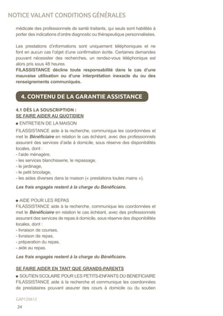 médicale des professionnels de santé traitants, qui seuls sont habilités à
porter des indications d’ordre diagnostic ou thérapeutique personnalisées.
Les prestations d’informations sont uniquement téléphoniques et ne
font en aucun cas l’objet d’une confirmation écrite. Certaines demandes
pouvant nécessiter des recherches, un rendez-vous téléphonique est
alors pris sous 48 heures.
FILASSISTANCE décline toute responsabilité dans le cas d’une
mauvaise utilisation ou d’une interprétation inexacte du ou des
renseignements communiqués.
4.1 DÈS LA SOUSCRIPTION :
SE FAIRE AIDER AU QUOTIDIEN
ENTRETIEN DE LA MAISON
FILASSISTANCE aide à la recherche, communique les coordonnées et
met le Bénéficiaire en relation le cas échéant, avec des professionnels
assurant des services d’aide à domicile, sous réserve des disponibilités
locales, dont :
- l’aide ménagère,
- les services blanchisserie, le repassage,
- le jardinage,
- le petit bricolage,
- les aides diverses dans la maison (« prestations toutes mains »).
Les frais engagés restent à la charge du Bénéficiaire.
AIDE POUR LES REPAS
FILASSISTANCE aide à la recherche, communique les coordonnées et
met le Bénéficiaire en relation le cas échéant, avec des professionnels
assurant des services de repas à domicile, sous réserve des disponibilités
locales, dont :
- livraison de courses,
- livraison de repas,
- préparation du repas,
- aide au repas.
Les frais engagés restent à la charge du Bénéficiaire.
SE FAIRE AIDER EN TANT QUE GRANDS-PARENTS
SOUTIEN SCOLAIRE POUR LES PETITS-ENFANTS DU BENEFICIAIRE
FILASSISTANCE aide à la recherche et communique les coordonnées
de prestataires pouvant assurer des cours à domicile ou du soutien
4. CONTENU DE LA GARANTIE ASSISTANCE
NOTICE VALANT CONDITIONS GÉNÉRALES
24
GAP120612
 
