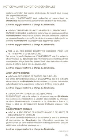 scolaire en fonction des besoins et du niveau de l’enfant, sous réserve
des disponibilités locales.
En outre, FILASSISTANCE peut rechercher et communiquer au
Bénéficiaire des informations concernant les études et les débouchés.
Les frais engagés restent à la charge du Bénéficiaire.
AIDE AU TRANSPORT DES PETITS-ENFANTS DU BENEFICIAIRE
FILASSISTANCE aide à la recherche, communique les coordonnées et met
le Bénéficiaire en relation le cas échéant, avec des prestataires proposant
de récupérer les enfants après l’école, de les emmener et de les garder au
domicile du Bénéficiaire, sous réserve des disponibilités locales.
Les frais engagés restent à la charge du Bénéficiaire.
AIDE A LA RECHERCHE D’ACTIVITES LUDIQUES POUR LES
PETITS-ENFANTS DU BENEFICAIRE
Sur simple demande téléphonique, FILASSISTANCE aide à la recherche
et communique au Bénéficiaire des informations concernant les activités
correspondant à l’âge de l’enfant (cours d’éveil, idées de sorties culturelles,
cinéma à l’affiche, aide à faire les devoirs, etc.).
Les frais engagés restent à la charge du Bénéficiaire.
AVOIR UNE VIE SOCIALE
AIDE A LA RECHERCHE DE SORTIES CULTURELLES
Sur simple demande téléphonique, FILASSISTANCE aide à la recherche
et communique au Bénéficiaire des informations concernant des activités
culturelles (concerts, expositions, restaurants à thème, cinéma, etc.).
Les frais engagés restent à la charge du Bénéficiaire.
AIDE POUR PARTICIPER A LA VIE ASSOCIATIVE
FILASSISTANCE aide à la recherche et communique au Bénéficiaire
les coordonnées d’associations à vocation socioculturelle ou artistique,
de clubs d’investissements, d’associations de bénévoles (« Restos du
Cœur », etc.), de développement durable (nettoyage espaces verts,
etc.),...
S’OCCUPER DES ANIMAUX
AIDE A LA RECHERCHE DES PROFESSIONNELS DE SANTE ET
BIEN-ETRE CANIN OU FELIN
Sur simple demande téléphonique, FILASSISTANCE aide à la recherche
et communique au Bénéficiaire des informations concernant les
professionnels de santé et bien-être canin ou félin (vétérinaires, cliniques
vétérinaires, animaleries, toiletteurs etc.).
Les frais engagés restent à la charge du Bénéficiaire.
NOTICE VALANT CONDITIONS GÉNÉRALES
25
GAP120612
 