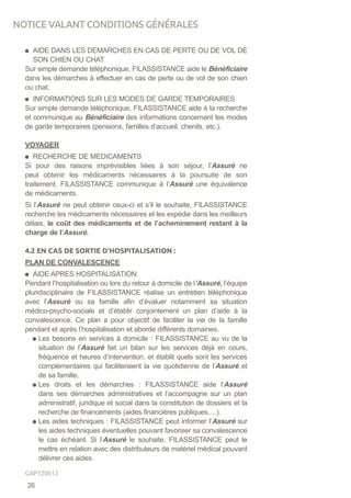 AIDE DANS LES DEMARCHES EN CAS DE PERTE OU DE VOL DE
SON CHIEN OU CHAT
Sur simple demande téléphonique, FILASSISTANCE aide le Bénéficiaire
dans les démarches à effectuer en cas de perte ou de vol de son chien
ou chat.
INFORMATIONS SUR LES MODES DE GARDE TEMPORAIRES
Sur simple demande téléphonique, FILASSISTANCE aide à la recherche
et communique au Bénéficiaire des informations concernant les modes
de garde temporaires (pensions, familles d’accueil, chenils, etc.).
VOYAGER
RECHERCHE DE MEDICAMENTS
Si pour des raisons imprévisibles liées à son séjour, l’Assuré ne
peut obtenir les médicaments nécessaires à la poursuite de son
traitement, FILASSISTANCE communique à l’Assuré une équivalence
de médicaments.
Si l’Assuré ne peut obtenir ceux-ci et s’il le souhaite, FILASSISTANCE
recherche les médicaments nécessaires et les expédie dans les meilleurs
délais, le coût des médicaments et de l’acheminement restant à la
charge de l’Assuré.
4.2 EN CAS DE SORTIE D’HOSPITALISATION :
PLAN DE CONVALESCENCE
AIDE APRES HOSPITALISATION
Pendant l’hospitalisation ou lors du retour à domicile de l’Assuré, l’équipe
pluridisciplinaire de FILASSISTANCE réalise un entretien téléphonique
avec l’Assuré ou sa famille afin d’évaluer notamment sa situation
médico-psycho-sociale et d’établir conjointement un plan d’aide à la
convalescence. Ce plan a pour objectif de faciliter la vie de la famille
pendant et après l’hospitalisation et aborde différents domaines.
Les besoins en services à domicile : FILASSISTANCE au vu de la
situation de l’Assuré fait un bilan sur les services déjà en cours,
fréquence et heures d’intervention, et établit quels sont les services
complémentaires qui faciliteraient la vie quotidienne de l’Assuré et
de sa famille.
Les droits et les démarches : FILASSISTANCE aide l’Assuré
dans ses démarches administratives et l’accompagne sur un plan
administratif, juridique et social dans la constitution de dossiers et la
recherche de financements (aides financières publiques,…).
Les aides techniques : FILASSISTANCE peut informer l’Assuré sur
les aides techniques éventuelles pouvant favoriser sa convalescence
le cas échéant. Si l’Assuré le souhaite, FILASSISTANCE peut le
mettre en relation avec des distributeurs de matériel médical pouvant
délivrer ces aides.
NOTICE VALANT CONDITIONS GÉNÉRALES
26
GAP120612
 