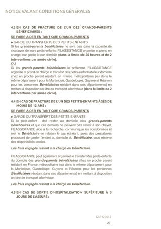4.3 EN CAS DE FRACTURE DE L’UN DES GRANDS-PARENTS
BÉNÉFICIAIRES :
SE FAIRE AIDER EN TANT QUE GRANDS-PARENTS
GARDE OU TRANSFERTS DES PETITS-ENFANTS
Si les grands-parents bénéficiaires ne sont pas dans la capacité de
s’occuper de leurs petits-enfants, FILASSISTANCE organise et prend en
charge leur garde à leur domicile (dans la limite de 30 heures et de 2
interventions par année civile).
OU
Si les grands-parents bénéficiaires le préfèrent, FILASSISTANCE
organise et prend en charge le transfert des petits-enfants de leur domicile
chez un proche parent résidant en France métropolitaine (ou dans le
même département pour la Martinique, Guadeloupe, Guyane et Réunion
pour les personnes Bénéficiaires résidant dans ces départements) en
mettant à disposition un titre de transport aller/retour (dans la limite de 2
interventions par année civile).
4.4 EN CAS DE FRACTURE DE L’UN DES PETITS-ENFANTS ÂGÉS DE
MOINS DE 12 ANS :
SE FAIRE AIDER EN TANT QUE GRANDS-PARENTS
GARDE OU TRANSFERT DES PETITS-ENFANTS
Si le petit-enfant doit rester au domicile des grands-parents
bénéficiaires et que ces derniers ne peuvent pas rester à son chevet,
FILASSISTANCE aide à la recherche, communique les coordonnées et
met le Bénéficiaire en relation le cas échéant, avec des prestataires
proposant de garder l’enfant au domicile du Bénéficiaire, sous réserve
des disponibilités locales.
Les frais engagés restent à la charge du Bénéficiaire.
FILASSISTANCE peut également organiser le transfert des petits-enfants
du domicile des grands-parents bénéficiaires chez un proche parent
résidant en France métropolitaine (ou dans le même département pour
la Martinique, Guadeloupe, Guyane et Réunion pour les personnes
Bénéficiaires résidant dans ces départements) en mettant à disposition
un titre de transport aller/retour.
Les frais engagés restent à la charge du Bénéficiaire.
4.5 EN CAS DE SORTIE D’HOSPITALISATION SUPÉRIEURE À 3
JOURS DE L’ASSURÉ :
NOTICE VALANT CONDITIONS GÉNÉRALES
27
GAP120612
 