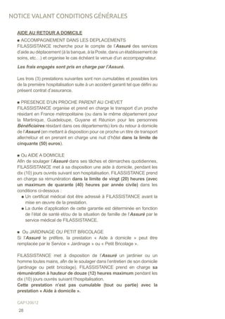 AIDE AU RETOUR A DOMICILE
ACCOMPAGNEMENT DANS LES DEPLACEMENTS
FILASSISTANCE recherche pour le compte de l’Assuré des services
d’aide au déplacement (à la banque, à la Poste, dans un établissement de
soins, etc…) et organise le cas échéant la venue d’un accompagnateur.
Les frais engagés sont pris en charge par l’Assuré.
Les trois (3) prestations suivantes sont non cumulables et possibles lors
de la première hospitalisation suite à un accident garanti tel que défini au
présent contrat d’assurance.
PRESENCE D’UN PROCHE PARENT AU CHEVET
FILASSISTANCE organise et prend en charge le transport d’un proche
résidant en France métropolitaine (ou dans le même département pour
la Martinique, Guadeloupe, Guyane et Réunion pour les personnes
Bénéficiaires résidant dans ces départements) lors du retour à domicile
de l’Assuré (en mettant à disposition pour ce proche un titre de transport
aller/retour et en prenant en charge une nuit d’hôtel dans la limite de
cinquante (50) euros).
Ou AIDE A DOMICILE
Afin de soulager l’Assuré dans ses tâches et démarches quotidiennes,
FILASSISTANCE met à sa disposition une aide à domicile, pendant les
dix (10) jours ouvrés suivant son hospitalisation. FILASSISTANCE prend
en charge sa rémunération dans la limite de vingt (20) heures (avec
un maximum de quarante (40) heures par année civile) dans les
conditions ci-dessous :
Un certificat médical doit être adressé à FILASSISTANCE avant la
mise en œuvre de la prestation.
La durée d’application de cette garantie est déterminée en fonction
de l’état de santé et/ou de la situation de famille de l’Assuré par le
service médical de FILASSISTANCE.
Ou JARDINAGE OU PETIT BRICOLAGE
Si l’Assuré le préfère, la prestation « Aide à domicile » peut être
remplacée par le Service « Jardinage » ou « Petit Bricolage ».
FILASSISTANCE met à disposition de l’Assuré un jardinier ou un
homme toutes mains, afin de le soulager dans l’entretien de son domicile
(jardinage ou petit bricolage). FILASSISTANCE prend en charge sa
rémunération à hauteur de douze (12) heures maximum pendant les
dix (10) jours ouvrés suivant l’hospitalisation.
Cette prestation n’est pas cumulable (tout ou partie) avec la
prestation « Aide à domicile ».
NOTICE VALANT CONDITIONS GÉNÉRALES
28
GAP120612
 