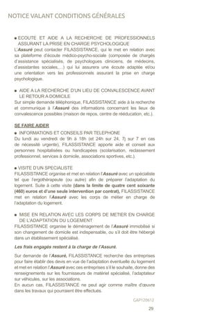 ECOUTE ET AIDE A LA RECHERCHE DE PROFESSIONNELS
ASSURANT LA PRISE EN CHARGE PSYCHOLOGIQUE
L’Assuré peut contacter FILASSISTANCE, qui le met en relation avec
sa plateforme d’écoute médico-psycho-sociale (composée de chargés
d’assistance spécialisés, de psychologues cliniciens, de médecins,
d’assistantes sociales,…) qui lui assurera une écoute adaptée et/ou
une orientation vers les professionnels assurant la prise en charge
psychologique.
AIDE A LA RECHERCHE D’UN LIEU DE CONVALESCENCE AVANT
LE RETOUR A DOMICILE
Sur simple demande téléphonique, FILASSISTANCE aide à la recherche
et communique à l’Assuré des informations concernant les lieux de
convalescence possibles (maison de repos, centre de rééducation, etc.).
SE FAIRE AIDER
INFORMATIONS ET CONSEILS PAR TELEPHONE
Du lundi au vendredi de 9h à 18h (et 24h sur 24, 7j sur 7 en cas
de nécessité urgente), FILASSISTANCE apporte aide et conseil aux
personnes hospitalisées ou handicapées (scolarisation, reclassement
professionnel, services à domicile, associations sportives, etc.).
VISITE D’UN SPECIALISTE
FILASSISTANCE organise et met en relation l’Assuré avec un spécialiste
tel que l’ergothérapeute (ou autre) afin de préparer l’adaptation du
logement. Suite à cette visite (dans la limite de quatre cent soixante
(460) euros et d’une seule intervention par contrat), FILASSISTANCE
met en relation l’Assuré avec les corps de métier en charge de
l’adaptation du logement.
MISE EN RELATION AVEC LES CORPS DE METIER EN CHARGE
DE L’ADAPTATION DU LOGEMENT
FILASSISTANCE organise le déménagement de l’Assuré immobilisé si
son changement de domicile est indispensable, ou s’il doit être hébergé
dans un établissement spécialisé.
Les frais engagés restent à la charge de l’Assuré.
Sur demande de l’Assuré, FILASSISTANCE recherche des entreprises
pour faire établir des devis en vue de l’adaptation éventuelle du logement
et met en relation l’Assuré avec ces entreprises s’il le souhaite, donne des
renseignements sur les fournisseurs de matériel spécialisé, l’adaptateur
sur véhicules, sur les associations.
En aucun cas, FILASSISTANCE ne peut agir comme maître d’œuvre
dans les travaux qui pourraient être effectués.
NOTICE VALANT CONDITIONS GÉNÉRALES
29
GAP120612
 