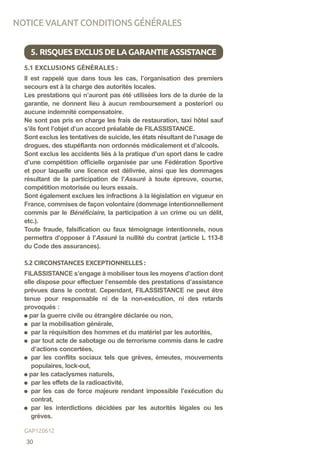 5.1 EXCLUSIONS GÉNÉRALES :
Il est rappelé que dans tous les cas, l’organisation des premiers
secours est à la charge des autorités locales.
Les prestations qui n’auront pas été utilisées lors de la durée de la
garantie, ne donnent lieu à aucun remboursement a posteriori ou
aucune indemnité compensatoire.
Ne sont pas pris en charge les frais de restauration, taxi hôtel sauf
s’ils font l’objet d’un accord préalable de FILASSISTANCE.
Sont exclus les tentatives de suicide, les états résultant de l’usage de
drogues, des stupéfiants non ordonnés médicalement et d’alcools.
Sont exclus les accidents liés à la pratique d’un sport dans le cadre
d’une compétition officielle organisée par une Fédération Sportive
et pour laquelle une licence est délivrée, ainsi que les dommages
résultant de la participation de l’Assuré à toute épreuve, course,
compétition motorisée ou leurs essais.
Sont également exclues les infractions à la législation en vigueur en
France, commises de façon volontaire (dommage intentionnellement
commis par le Bénéficiaire, la participation à un crime ou un délit,
etc.).
Toute fraude, falsification ou faux témoignage intentionnels, nous
permettra d’opposer à l’Assuré la nullité du contrat (article L 113-8
du Code des assurances).
5.2 CIRCONSTANCES EXCEPTIONNELLES :
FILASSISTANCE s’engage à mobiliser tous les moyens d’action dont
elle dispose pour effectuer l’ensemble des prestations d’assistance
prévues dans le contrat. Cependant, FILASSISTANCE ne peut être
tenue pour responsable ni de la non-exécution, ni des retards
provoqués :
par la guerre civile ou étrangère déclarée ou non,
par la mobilisation générale,
par la réquisition des hommes et du matériel par les autorités,
par tout acte de sabotage ou de terrorisme commis dans le cadre
d’actions concertées,
par les conflits sociaux tels que grèves, émeutes, mouvements
populaires, lock-out,
par les cataclysmes naturels,
par les effets de la radioactivité,
par les cas de force majeure rendant impossible l’exécution du
contrat,
par les interdictions décidées par les autorités légales ou les
grèves.
5. RISQUESEXCLUSDELAGARANTIEASSISTANCE
NOTICE VALANT CONDITIONS GÉNÉRALES
30
GAP120612
 