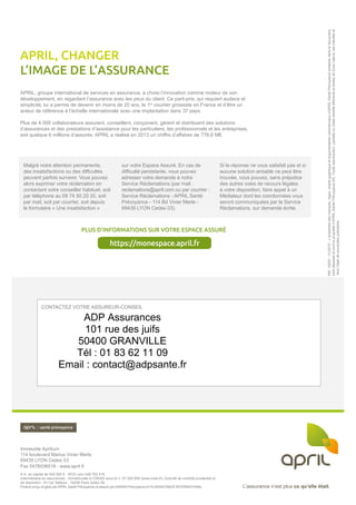 L’assurance n’est plus ce qu’elle était.L’assurance n’est plus ce qu’elle était.
CONTACTEZ VOTRE ASSUREUR-CONSEIL
Immeuble Aprilium
114 boulevard Marius Vivier Merle
69439 LYON Cedex 03
Fax 0478536518 - www.april.fr
S.A. au capital de 500 000 € - RCS Lyon 428 702 419.
Intermédiaire en assurances - Immatriculée à l’ORIAS sous le n° 07 002 609 (www.orias.fr). Autorité de contrôle prudentiel et
de résolution - 61 rue Taitbout - 75436 Paris cedex 09.
Produit conçu et géré par APRIL Santé Prévoyance et assuré par AXERIA Prévoyance et FILASSISTANCE INTERNATIONAL.
APRIL, groupe international de services en assurance, a choisi l’innovation comme moteur de son
développement, en regardant l’assurance avec les yeux du client. Ce parti-pris, qui requiert audace et
simplicité, lui a permis de devenir en moins de 20 ans, le 1er
courtier grossiste en France et d’être un
acteur de référence à l’échelle internationale avec une implantation dans 37 pays.
Plus de 4 000 collaborateurs assurent, conseillent, conçoivent, gèrent et distribuent des solutions
d’assurances et des prestations d’assistance pour les particuliers, les professionnels et les entreprises,
soit quelque 6 millions d’assurés. APRIL a réalisé en 2013 un chiffre d’affaires de 778,6 M€.
APRIL, CHANGER
L’IMAGE DE L’ASSURANCE
Réf.19200-01/2015-L’ensembledesmarques,logos,chartegraphiqueetargumentairescommerciauxd’APRIL SantéPrévoyanceprésentsdansledocument,
sontdéposésetsontlapropriétéd’APRIL SantéPrévoyanceSA.Toutereproduction,partielleoutotaledesditsélémentsettextesdetoutenature,estinterditeet
feral’objetdepoursuitesjudiciaires.
PLUS D’INFORMATIONS SUR VOTRE ESPACE ASSURÉ
https://monespace.april.fr
Malgré notre attention permanente,
des insatisfactions ou des difficultés
peuvent parfois survenir. Vous pouvez
alors exprimer votre réclamation en
contactant votre conseiller habituel, soit
par téléphone au 09 74 50 20 20, soit
par mail, soit par courrier, soit depuis
le formulaire « Une insatisfaction »
sur votre Espace Assuré. En cas de
difficulté persistante, vous pouvez
adresser votre demande à notre
Service Réclamations (par mail :
reclamations@april.com ou par courrier :
Service Réclamations - APRIL Santé
Prévoyance - 114 Bd Vivier Merle -
69439 LYON Cedex 03).
Si la réponse ne vous satisfait pas et si
aucune solution amiable ne peut être
trouvée, vous pouvez, sans préjudice
des autres voies de recours légales
à votre disposition, faire appel à un
Médiateur dont les coordonnées vous
seront communiquées par le Service
Réclamations, sur demande écrite.
ADP Assurances
101 rue des juifs
50400 GRANVILLE
Tél : 01 83 62 11 09
Email : contact@adpsante.fr
 