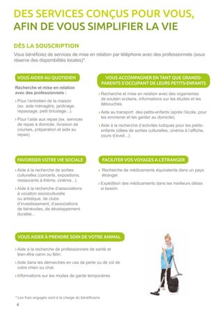 4
Vous bénéficiez de services de mise en relation par téléphone avec des professionnels (sous
réserve des disponibilités locales)*.
Recherche et mise en relation
avec des professionnels :
› Pour l’entretien de la maison
(ex. aide ménagère, jardinage,
repassage, petit bricolage...).
› Pour l’aide aux repas (ex. services
de repas à domicile, livraison de
courses, préparation et aide au
repas).
› Aide à la recherche de sorties
culturelles (concerts, expositions,
restaurants à thème, cinéma...).
› Aide à la recherche d’associations
à vocation socioculturelle
ou artistique, de clubs
d’investissement, d’associations
de bénévoles, de développement
durable...
› Recherche et mise en relation avec des organismes
de soutien scolaire, informations sur les études et les
débouchés.
› Aide au transport des petits-enfants (après l’école, pour
les emmener et les garder au domicile).
› Aide à la recherche d’activités ludiques pour les petits-
enfants (idées de sorties culturelles, cinéma à l’affiche,
cours d’éveil...).
› Recherche de médicaments équivalents dans un pays
étranger.
› Expédition des médicaments dans les meilleurs délais
si besoin.
› Aide à la recherche de professionnels de santé et
bien-être canin ou félin.
› Aide dans les démarches en cas de perte ou de vol de
votre chien ou chat.
› Informations sur les modes de garde temporaires.
* Les frais engagés sont à la charge du bénéficiaire.
DES SERVICES CONÇUS POUR VOUS,
AFIN DE VOUS SIMPLIFIER LA VIE
DÈS LA SOUSCRIPTION
VOUS AIDER AU QUOTIDIEN
FAVORISER VOTRE VIE SOCIALE FACILITER VOS VOYAGES A L’ETRANGER
VOUS AIDER À PRENDRE SOIN DE VOTRE ANIMAL
VOUS ACCOMPAGNER EN TANT QUE GRANDS-
PARENTS S’OCCUPANT DE LEURS PETITS-ENFANTS
 