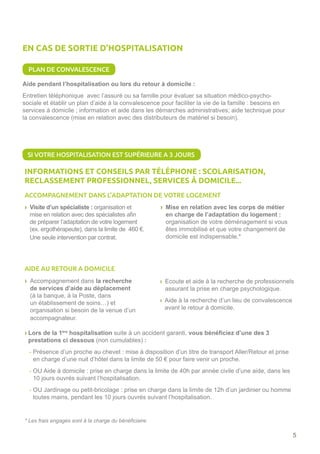 5
Aide pendant l’hospitalisation ou lors du retour à domicile :
Entretien téléphonique avec l’assuré ou sa famille pour évaluer sa situation médico-psycho-
sociale et établir un plan d’aide à la convalescence pour faciliter la vie de la famille : besoins en
services à domicile ; information et aide dans les démarches administratives; aide technique pour
la convalescence (mise en relation avec des distributeurs de matériel si besoin).
ACCOMPAGNEMENT DANS L’ADAPTATION DE VOTRE LOGEMENT
AIDE AU RETOUR A DOMICILE
› Accompagnement dans la recherche
de services d’aide au déplacement
(à la banque, à la Poste, dans
un établissement de soins…) et
organisation si besoin de la venue d’un
accompagnateur.
› Lors de la 1ère
hospitalisation suite à un accident garanti, vous bénéficiez d’une des 3
prestations ci dessous (non cumulables) :
- Présence d’un proche au chevet : mise à disposition d’un titre de transport Aller/Retour et prise
en charge d’une nuit d’hôtel dans la limite de 50 € pour faire venir un proche.
- OU Aide à domicile : prise en charge dans la limite de 40h par année civile d’une aide, dans les
10 jours ouvrés suivant l’hospitalisation.
- OU Jardinage ou petit-bricolage : prise en charge dans la limite de 12h d’un jardinier ou homme
toutes mains, pendant les 10 jours ouvrés suivant l’hospitalisation.
› Ecoute et aide à la recherche de professionnels
assurant la prise en charge psychologique.
› Aide à la recherche d’un lieu de convalescence
avant le retour à domicile.
* Les frais engagés sont à la charge du bénéficiaire.
PLAN DE CONVALESCENCE
EN CAS DE SORTIE D’HOSPITALISATION
INFORMATIONS ET CONSEILS PAR TÉLÉPHONE : SCOLARISATION,
RECLASSEMENT PROFESSIONNEL, SERVICES À DOMICILE...
› Visite d’un spécialiste : organisation et
mise en relation avec des spécialistes afin
de préparer l’adaptation de votre logement
(ex. ergothérapeute), dans la limite de 460 €.
Une seule intervention par contrat.
› Mise en relation avec les corps de métier
en charge de l’adaptation du logement :
organisation de votre déménagement si vous
êtes immobilisé et que votre changement de
domicile est indispensable.*
SI VOTRE HOSPITALISATION EST SUPÉRIEURE A 3 JOURS
 