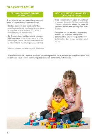 6
Si les grands-parents assurés ne peuvent
pas s’occuper de leurs petits-enfants :
› Garde à domicile des petits-enfants :
organisation et prise en charge de leur garde
à domicile (dans la limite de 30h, et de 2
interventions par année civile).
› OU Transfert des petits-enfants chez un
proche parent : mise à disposition et prise
en charge d’un titre de transport aller/retour
(2 interventions maximum par année civile).
› Mise en relation avec des prestataires
proposant de garder l’enfant au domicile
des grands-parents* si ces derniers ne
peuvent pas en assurer la garde eux-
mêmes.
› Organisation du transfert des petits-
enfants du domicile des grands-
parents chez un proche parent : mise
à disposition d’un titre de transport aller/
retour*.
Les coordonnées de Garantie Accident Accompagnement vous permettant de bénéficier de tous
ces services vous seront communiquées dans vos conditions particulières.
* Les frais engagés sont à la charge du bénéficiaire.
EN CAS DE FRACTURE
DE L’UN DES GRANDS-PARENTS
BÉNÉFICIAIRES
DE L’UN DES PETITS-ENFANTS ÂGÉS
DE MOINS DE 12 ANS
 