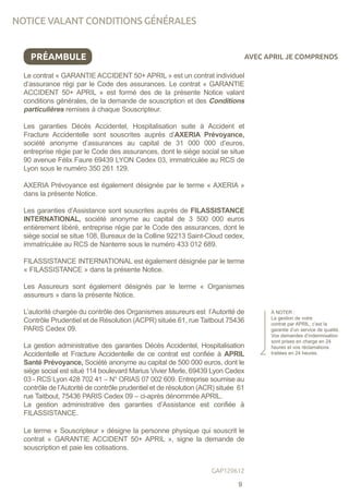 PRÉAMBULE
Le contrat « GARANTIE ACCIDENT 50+ APRIL » est un contrat individuel
d’assurance régi par le Code des assurances. Le contrat « GARANTIE
ACCIDENT 50+ APRIL » est formé des de la présente Notice valant
conditions générales, de la demande de souscription et des Conditions
particulières remises à chaque Souscripteur.
Les garanties Décès Accidentel, Hospitalisation suite à Accident et
Fracture Accidentelle sont souscrites auprès d’AXERIA Prévoyance,
société anonyme d’assurances au capital de 31 000 000 d’euros,
entreprise régie par le Code des assurances, dont le siège social se situe
90 avenue Félix Faure 69439 LYON Cedex 03, immatriculée au RCS de
Lyon sous le numéro 350 261 129.
AXERIA Prévoyance est également désignée par le terme « AXERIA »
dans la présente Notice.
Les garanties d’Assistance sont souscrites auprès de FILASSISTANCE
INTERNATIONAL, société anonyme au capital de 3 500 000 euros
entièrement libéré, entreprise régie par le Code des assurances, dont le
siège social se situe 108, Bureaux de la Colline 92213 Saint-Cloud cedex,
immatriculée au RCS de Nanterre sous le numéro 433 012 689.
FILASSISTANCE INTERNATIONAL est également désignée par le terme
« FILASSISTANCE » dans la présente Notice.
Les Assureurs sont également désignés par le terme « Organismes
assureurs » dans la présente Notice.
L’autorité chargée du contrôle des Organismes assureurs est l’Autorité de
Contrôle Prudentiel et de Résolution (ACPR) située 61, rue Taitbout 75436
PARIS Cedex 09.
La gestion administrative des garanties Décès Accidentel, Hospitalisation
Accidentelle et Fracture Accidentelle de ce contrat est confiée à APRIL
Santé Prévoyance, Société anonyme au capital de 500 000 euros, dont le
siège social est situé 114 boulevard Marius Vivier Merle, 69439 Lyon Cedex
03 - RCS Lyon 428 702 41 – N° ORIAS 07 002 609. Entreprise soumise au
contrôle de l’Autorité de contrôle prudentiel et de résolution (ACR) située 61
rue Taitbout, 75436 PARIS Cedex 09 – ci-après dénommée APRIL.
La gestion administrative des garanties d’Assistance est confiée à
FILASSISTANCE.
Le terme « Souscripteur » désigne la personne physique qui souscrit le
contrat « GARANTIE ACCIDENT 50+ APRIL », signe la demande de
souscription et paie les cotisations.
À NOTER :
La gestion de votre
contrat par APRIL, c’est la
garantie d’un service de qualité.
Vos demandes d’indemnisation
sont prises en charge en 24
heures et vos réclamations
traitées en 24 heures.
AVEC APRIL JE COMPRENDS
NOTICE VALANT CONDITIONS GÉNÉRALES
9
GAP120612
 
