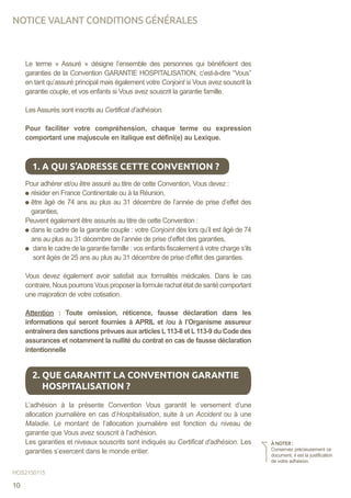 Le terme « Assuré » désigne l’ensemble des personnes qui bénéficient des
garanties de la Convention GARANTIE HOSPITALISATION, c’est-à-dire ‘‘Vous’’
en tant qu’assuré principal mais également votre Conjoint si Vous avez souscrit la
garantie couple, et vos enfants si Vous avez souscrit la garantie famille.
Les Assurés sont inscrits au Certificat d’adhésion.
Pour faciliter votre compréhension, chaque terme ou expression
comportant une majuscule en italique est défini(e) au Lexique.
Pour adhérer et/ou être assuré au titre de cette Convention, Vous devez :
résider en France Continentale ou à la Réunion,
être âgé de 74 ans au plus au 31 décembre de l’année de prise d’effet des
garanties,
Peuvent également être assurés au titre de cette Convention :
dans le cadre de la garantie couple : votre Conjoint dès lors qu’il est âgé de 74
ans au plus au 31 décembre de l’année de prise d’effet des garanties,
dans le cadre de la garantie famille : vos enfants fiscalement à votre charge s’ils
sont âgés de 25 ans au plus au 31 décembre de prise d’effet des garanties.
Vous devez également avoir satisfait aux formalités médicales. Dans le cas
contraire,NouspourronsVousproposerlaformulerachatétatdesantécomportant
une majoration de votre cotisation.
Attention : Toute omission, réticence, fausse déclaration dans les
informations qui seront fournies à APRIL et /ou à l’Organisme assureur
entraînera des sanctions prévues aux articles L113-8 et L113-9 du Code des
assurances et notamment la nullité du contrat en cas de fausse déclaration
intentionnelle
L’adhésion à la présente Convention Vous garantit le versement d’une
allocation journalière en cas d’Hospitalisation, suite à un Accident ou à une
Maladie. Le montant de l’allocation journalière est fonction du niveau de
garantie que Vous avez souscrit à l’adhésion.
Les garanties et niveaux souscrits sont indiqués au Certificat d’adhésion. Les
garanties s’exercent dans le monde entier.
1. A QUI S’ADRESSE CETTE CONVENTION ?
2. QUE GARANTIT LA CONVENTION GARANTIE
HOSPITALISATION ?
À NOTER :
Conservez précieusement ce
document, il est la justification
de votre adhésion.
HOS2150115
NOTICE VALANT CONDITIONS GÉNÉRALES
10
 
