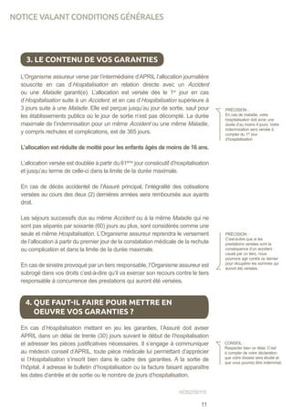 L’Organisme assureur verse par l’intermédiaire d’APRIL l’allocation journalière
souscrite en cas d’Hospitalisation en relation directe avec un Accident
ou une Maladie garanti(e). L’allocation est versée dès le 1er
jour en cas
d’Hospitalisation suite à un Accident, et en cas d’Hospitalisation supérieure à
3 jours suite à une Maladie. Elle est perçue jusqu’au jour de sortie, sauf pour
les établissements publics où le jour de sortie n’est pas décompté. La durée
maximale de l’indemnisation pour un même Accident ou une même Maladie,
y compris rechutes et complications, est de 365 jours.
L’allocation est réduite de moitié pour les enfants âgés de moins de 16 ans.
L’allocation versée est doublée à partir du 61ème
jour consécutif d’hospitalisation
et jusqu’au terme de celle-ci dans la limite de la durée maximale.
En cas de décès accidentel de l’Assuré principal, l’intégralité des cotisations
versées au cours des deux (2) dernières années sera remboursée aux ayants
droit.
Les séjours successifs dus au même Accident ou à la même Maladie qui ne
sont pas séparés par soixante (60) jours au plus, sont considérés comme une
seule et même Hospitalisation. L’Organisme assureur reprendra le versement
de l’allocation à partir du premier jour de la constatation médicale de la rechute
ou complication et dans la limite de la durée maximale.
En cas de sinistre provoqué par un tiers responsable, l’Organisme assureur est
subrogé dans vos droits c’est-à-dire qu’il va exercer son recours contre le tiers
responsable à concurrence des prestations qui auront été versées.
En cas d’Hospitalisation mettant en jeu les garanties, l’Assuré doit aviser
APRIL dans un délai de trente (30) jours suivant le début de l’hospitalisation
et adresser les pièces justificatives nécessaires. Il s’engage à communiquer
au médecin conseil d’APRIL, toute pièce médicale lui permettant d’apprécier
si l’Hospitalisation s’inscrit bien dans le cadre des garanties. A la sortie de
l’hôpital, il adresse le bulletin d’hospitalisation ou la facture faisant apparaître
les dates d’entrée et de sortie ou le nombre de jours d’hospitalisation.
3. LE CONTENU DE VOS GARANTIES
PRÉCISION :
En cas de maladie, votre
hospitalisation doit avoir une
durée d’au moins 4 jours. Votre
indemnisation sera versée à
compter du 1er
jour
d’hospitalisation
PRÉCISION :
C’est-à-dire que si les
prestations versées sont la
conséquence d’un accident
causé par un tiers, nous
pourrons agir contre ce dernier
pour récupérer les sommes qui
auront été versées.
4. QUE FAUT-IL FAIRE POUR METTRE EN
OEUVRE VOS GARANTIES ?
CONSEIL :
Respecter bien ce délai. C’est
à compter de votre déclaration
que votre dossier sera étudié et
que vous pourrez être indemnisé.
HOS2150115
NOTICE VALANT CONDITIONS GÉNÉRALES
11
 