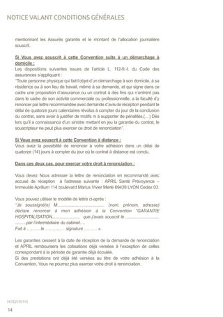 mentionnant les Assurés garantis et le montant de l’allocation journalière
souscrit.
Si Vous avez souscrit à cette Convention suite à un démarchage à
domicile :
Les dispositions suivantes issues de l’article L. 112-9.-I. du Code des
assurances s’appliquent :
‘’Toute personne physique qui fait l’objet d’un démarchage à son domicile, à sa
résidence ou à son lieu de travail, même à sa demande, et qui signe dans ce
cadre une proposition d’assurance ou un contrat à des fins qui n’entrent pas
dans le cadre de son activité commerciale ou professionnelle, a la faculté d’y
renoncer par lettre recommandée avec demande d’avis de réception pendant le
délai de quatorze jours calendaires révolus à compter du jour de la conclusion
du contrat, sans avoir à justifier de motifs ni à supporter de pénalités.(…) Dès
lors qu’il a connaissance d’un sinistre mettant en jeu la garantie du contrat, le
souscripteur ne peut plus exercer ce droit de renonciation’’.
Si Vous avez souscrit à cette Convention à distance :
Vous avez la possibilité de renoncer à votre adhésion dans un délai de
quatorze (14) jours à compter du jour où le contrat à distance est conclu.
Dans ces deux cas, pour exercer votre droit à renonciation :
Vous devez Nous adresser la lettre de renonciation en recommandé avec
accusé de réception à l’adresse suivante : APRIL Santé Prévoyance –
Immeuble Aprilium 114 boulevard Marius Vivier Merle 69439 LYON Cedex 03.
	
Vous pouvez utiliser le modèle de lettre ci-après :
‘’Je soussigné(e) M........................................ (nom, prénom, adresse)
déclare renoncer à mon adhésion à la Convention “GARANTIE
HOSPITALISATION......................... que j’avais souscrit le ..............................
..........par l’intermédiaire du cabinet….
Fait à ……… le ……….… signature ……… ».
	
Les garanties cessent à la date de réception de la demande de renonciation
et APRIL remboursera les cotisations déjà versées à l’exception de celles
correspondant à la période de garantie déjà écoulée.
Si des prestations ont déjà été versées au titre de votre adhésion à la
Convention, Vous ne pourrez plus exercer votre droit à renonciation.
NOTICE VALANT CONDITIONS GÉNÉRALES
HOS2150115
14
 