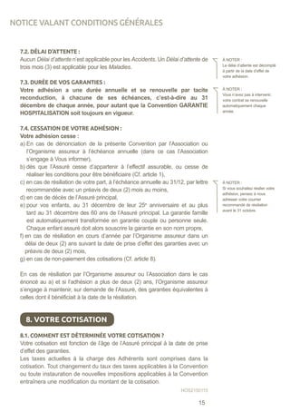 7.2. DÉLAI D’ATTENTE :
Aucun Délai d’attente n’est applicable pour les Accidents. Un Délai d’attente de
trois mois (3) est applicable pour les Maladies.
7.3. DURÉE DE VOS GARANTIES :
Votre adhésion a une durée annuelle et se renouvelle par tacite
reconduction, à chacune de ses échéances, c’est-à-dire au 31
décembre de chaque année, pour autant que la Convention GARANTIE
HOSPITALISATION soit toujours en vigueur.
7.4. CESSATION DE VOTRE ADHÉSION :
Votre adhésion cesse :
a) En cas de dénonciation de la présente Convention par l’Association ou
l’Organisme assureur à l’échéance annuelle (dans ce cas l’Association
s’engage à Vous informer),
b) dès que l’Assuré cesse d’appartenir à l’effectif assurable, ou cesse de
réaliser les conditions pour être bénéficiaire (Cf. article 1),
c) en cas de résiliation de votre part, à l’échéance annuelle au 31/12, par lettre
recommandée avec un préavis de deux (2) mois au moins,
d) en cas de décès de l’Assuré principal,
e) pour vos enfants, au 31 décembre de leur 25e
anniversaire et au plus
tard au 31 décembre des 60 ans de l’Assuré principal. La garantie famille
est automatiquement transformée en garantie couple ou personne seule.
Chaque enfant assuré doit alors souscrire la garantie en son nom propre,
f) en cas de résiliation en cours d’année par l’Organisme assureur dans un
délai de deux (2) ans suivant la date de prise d’effet des garanties avec un
préavis de deux (2) mois,
g) en cas de non-paiement des cotisations (Cf. article 8).
En cas de résiliation par l’Organisme assureur ou l’Association dans le cas
énoncé au a) et si l’adhésion a plus de deux (2) ans, l’Organisme assureur
s’engage à maintenir, sur demande de l’Assuré, des garanties équivalentes à
celles dont il bénéficiait à la date de la résiliation.
8.1. COMMENT EST DÉTERMINÉE VOTRE COTISATION ?
Votre cotisation est fonction de l’âge de l’Assuré principal à la date de prise
d’effet des garanties.
Les taxes actuelles à la charge des Adhérents sont comprises dans la
cotisation. Tout changement du taux des taxes applicables à la Convention
ou toute instauration de nouvelles impositions applicables à la Convention
entraînera une modification du montant de la cotisation.
À NOTER :
Le délai d’attente est décompté
à partir de la date d’effet de
votre adhésion.
À NOTER :
Vous n’avez pas à intervenir,
votre contrat se renouvelle
automatiquement chaque
année.
À NOTER :
Si vous souhaitez résilier votre
adhésion, pensez à nous
adresser votre courrier
recommandé de résiliation
avant le 31 octobre.
8. VOTRE COTISATION
NOTICE VALANT CONDITIONS GÉNÉRALES
HOS2150115
15
 