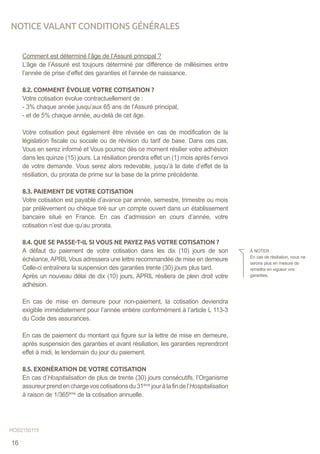 Comment est déterminé l’âge de l’Assuré principal ?
L’âge de l’Assuré est toujours déterminé par différence de millésimes entre
l’année de prise d’effet des garanties et l’année de naissance.
8.2. COMMENT ÉVOLUE VOTRE COTISATION ?
Votre cotisation évolue contractuellement de :
- 3% chaque année jusqu’aux 65 ans de l’Assuré principal,
- et de 5% chaque année, au-delà de cet âge.
Votre cotisation peut également être révisée en cas de modification de la
législation fiscale ou sociale ou de révision du tarif de base. Dans ces cas,
Vous en serez informé et Vous pourrez dès ce moment résilier votre adhésion
dans les quinze (15) jours. La résiliation prendra effet un (1) mois après l’envoi
de votre demande. Vous serez alors redevable, jusqu’à la date d’effet de la
résiliation, du prorata de prime sur la base de la prime précédente.
8.3. PAIEMENT DE VOTRE COTISATION
Votre cotisation est payable d’avance par année, semestre, trimestre ou mois
par prélèvement ou chèque tiré sur un compte ouvert dans un établissement
bancaire situé en France. En cas d’admission en cours d’année, votre
cotisation n’est due qu’au prorata.
8.4. QUE SE PASSE-T-IL SI VOUS NE PAYEZ PAS VOTRE COTISATION ?
A défaut du paiement de votre cotisation dans les dix (10) jours de son
échéance,APRIL Vous adressera une lettre recommandée de mise en demeure
Celle-ci entraînera la suspension des garanties trente (30) jours plus tard.
Après un nouveau délai de dix (10) jours, APRIL résiliera de plein droit votre
adhésion.
En cas de mise en demeure pour non-paiement, la cotisation deviendra
exigible immédiatement pour l’année entière conformément à l’article L 113-3
du Code des assurances.
En cas de paiement du montant qui figure sur la lettre de mise en demeure,
après suspension des garanties et avant résiliation, les garanties reprendront
effet à midi, le lendemain du jour du paiement.
8.5. EXONÉRATION DE VOTRE COTISATION
En cas d’Hospitalisation de plus de trente (30) jours consécutifs, l’Organisme
assureurprendenchargevoscotisationsdu31ème
jouràlafindel’Hospitalisation
à raison de 1/365ème
de la cotisation annuelle.
À NOTER :
En cas de résiliation, nous ne
serons plus en mesure de
remettre en vigueur vos
garanties.
NOTICE VALANT CONDITIONS GÉNÉRALES
HOS2150115
16
 