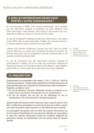 En communiquant à APRIL votre adresse électronique, Vous acceptez
que les informations relatives à l’exécution de votre adhésion Vous
soient transmises à cette adresse. Vous pouvez à tout moment, par écrit,
demander à APRIL de cesser ce mode de communication.
En cas de changement d’adresse postale et/ou électronique, vous devez
avertir APRIL dans les plus brefs délais. A défaut, les courriers transmis à
la dernière adresse connue produiront tous leurs effets.
L’Assuré doit informer l’Organisme assureur par écrit, dans les quatre
vingt dix (90) jours qui suivent tout changement de statut, de situation, de
domicile ainsi qu’en cas de changement d’activité professionnelle ou de
cessation d’activité professionnelle.
En cas de survenance d’un des événements énoncés ci-dessus et
conformément à l’article L113-16 du Code des assurances l’Adhérent et
l’Organisme assureur ont la faculté de résilier votre adhésion, cette résiliation
prenant effet un (1) mois après que l’autre partie en ait reçue notification.
Conformément aux dispositions des articles L 114-1, L 114-2 et L 114-3 du
Code des assurances, « Toutes actions dérivant d’un contrat d’assurance se
prescrivent par deux ans à compter de l’événement qui y donne naissance ».
Toutefois, ce délai ne court :
1° En cas de réticence, omission, déclaration fausse ou inexacte sur le
risque couru, que du jour où l’assureur en a eu connaissance ;
2° En cas de sinistre, que du jour où les intéressés en ont eu
connaissance, s’ils prouvent qu’ils l’ont ignoré jusque là.
Quand l’action de l’assuré contre l’assureur a pour cause le recours d’un
tiers, le délai de la prescription ne court que du jour où ce tiers a exercé
une action en justice contre l’assuré ou a été indemnisé par ce dernier.
La prescription est portée à dix ans dans les contrats d’assurance sur
la vie lorsque le bénéficiaire est une personne distincte du souscripteur
et, dans les contrats d’assurance contre les accidents atteignant les
personnes, lorsque les bénéficiaires sont les ayants droit de l’assuré
décédé.
9. QUELLES INFORMATIONS DEVEZ-VOUS
PORTER A NOTRE CONNAISSANCE ?
CONSEIL :
Pour que votre contrat soit
toujours adapté à votre
situation, pensez à nous
informer de tout changement.
10. PRESCRIPTION
À NOTER :
Si vous laissez passer ces
délais, toute action deviendra
impossible.
NOTICE VALANT CONDITIONS GÉNÉRALES
HOS2150115
17
 