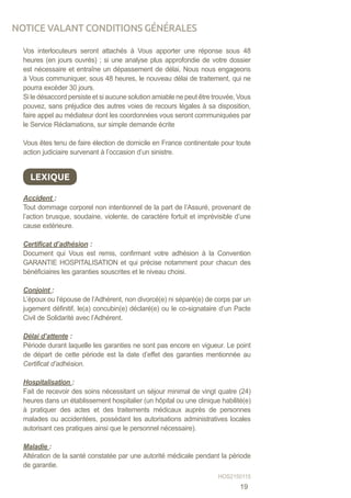 Vos interlocuteurs seront attachés à Vous apporter une réponse sous 48
heures (en jours ouvrés) ; si une analyse plus approfondie de votre dossier
est nécessaire et entraîne un dépassement de délai, Nous nous engageons
à Vous communiquer, sous 48 heures, le nouveau délai de traitement, qui ne
pourra excéder 30 jours.
Si le désaccord persiste et si aucune solution amiable ne peut être trouvée, Vous
pouvez, sans préjudice des autres voies de recours légales à sa disposition,
faire appel au médiateur dont les coordonnées vous seront communiquées par
le Service Réclamations, sur simple demande écrite
Vous êtes tenu de faire élection de domicile en France continentale pour toute
action judiciaire survenant à l’occasion d’un sinistre.
Accident :
Tout dommage corporel non intentionnel de la part de l’Assuré, provenant de
l’action brusque, soudaine, violente, de caractère fortuit et imprévisible d’une
cause extérieure.
Certificat d’adhésion :
Document qui Vous est remis, confirmant votre adhésion à la Convention
GARANTIE HOSPITALISATION et qui précise notamment pour chacun des
bénéficiaires les garanties souscrites et le niveau choisi.
Conjoint :
L’époux ou l’épouse de l’Adhérent, non divorcé(e) ni séparé(e) de corps par un
jugement définitif, le(a) concubin(e) déclaré(e) ou le co-signataire d’un Pacte
Civil de Solidarité avec l’Adhérent.
Délai d’attente :
Période durant laquelle les garanties ne sont pas encore en vigueur. Le point
de départ de cette période est la date d’effet des garanties mentionnée au
Certificat d’adhésion.
Hospitalisation :
Fait de recevoir des soins nécessitant un séjour minimal de vingt quatre (24)
heures dans un établissement hospitalier (un hôpital ou une clinique habilité(e)
à pratiquer des actes et des traitements médicaux auprès de personnes
malades ou accidentées, possédant les autorisations administratives locales
autorisant ces pratiques ainsi que le personnel nécessaire).
Maladie :
Altération de la santé constatée par une autorité médicale pendant la période
de garantie.
LEXIQUE
NOTICE VALANT CONDITIONS GÉNÉRALES
HOS2150115
19
 