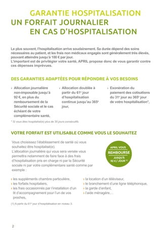 › les suppléments chambre particulière,
› les forfaits hospitaliers,
› les frais occasionnés par l’installation d’un
lit d’accompagnement pour l’un de vos
proches,
› la location d’un téléviseur,
› le branchement d’une ligne téléphonique,
› la garde d’enfant,
› l’aide ménagère,…
› Allocation journalière
non-imposable jusqu’à
92 €, en plus du
remboursement de la
Sécurité sociale et le cas
échéant de votre
complémentaire santé,
› Allocation doublée à
partir du 61e
jour
d’hospitalisation
continue jusqu’au 365e
jour,
› Exonération du
paiement des cotisations
du 31e
jour au 365e
jour
de votre hospitalisation*,
Vous choisissez l’établissement de santé où vous
souhaitez être hospitalisé(e).
L’allocation journalière qui vous sera versée vous
permettra notamment de faire face à des frais
d’hospitalisation pris en charge ni par la Sécurité
sociale ni par votre complémentaire santé comme par
exemple :
Le plus souvent, l’hospitalisation arrive soudainement. Sa durée dépend des soins
nécessaires au patient, et les frais non médicaux engagés sont généralement très élevés,
pouvant atteindre jusqu’à 100 € par jour.
L’important est de privilégier votre santé, APRIL propose donc de vous garantir contre
ces dépenses imprévues.
* Si vous êtes hospitalisé(e) plus de 30 jours consécutifs.
(1) A partir du 61e
jour d’hospitalisation en niveau 3.
	 GARANTIE HOSPITALISATION
UN FORFAIT JOURNALIER
	 EN CAS D’HOSPITALISATION
DES GARANTIES ADAPTÉES POUR RÉPONDRE À VOS BESOINS
VOTRE FORFAIT EST UTILISABLE COMME VOUS LE SOUHAITEZ
JUSQU’À
92 € / JOUR (1)
APRIL VOUS
REMBOURSE
2
 