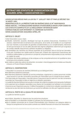 ASSOCIATION RÉGIE PAR LA LOI DU 1er
JUILLET 1901 ET PAR LE DÉCRET DU
16 AOÛT 1901
IMMATRICULÉE À LA PRÉFECTURE DU RHÔNE SOUS LE N° W691060414
SIÈGE SOCIAL : 114 BOULEVARD MARIUS VIVIER MERLE 69439 LYON CEDEX 03
LES STATUTS COMPLETS ET LE RÈGLEMENT INTÉRIEUR SONT
CONSULTABLES SUR INTERNET À L’ADRESSE SUIVANTE :
WWW.ASSOCIATION-ASSURES-APRIL.FR
ARTICLE 2. OBJET
Cette Association a pour objet :
d’étudier, rechercher, souscrire, développer tout type de produits d’assurances, d’assistance et de
services, notamment dans le domaine de la prévoyance, de la santé, de la retraite, en vue d’optimiser
pour ses membres, la souscription de garanties complémentaires ou sur complémentaires, intervenant
en tant que de besoin en sus de celles découlant des régimes obligatoires notamment par la signature
de contrats collectifs d’assurances à adhésion facultative ou obligatoire ;
de sensibiliser ses membres aux thèmes essentiels de la prévention dans le but de leur permettre,
d’une part, d’entretenir leur capital santé et d’autre part, d’obtenir des organismes d’assurances des
conditions préférentielles qui prennent en compte les comportements responsables de ses membres
en matière de santé ;
de réaliser des études statistiques et des analyses sur les comportements de la vie quotidienne dans
le domaine de la protection sociale ;
de mettre en place des actions de prévention, de soutien, d’accompagnement et d’aides aux Assurés
à travers un Fonds d’Actions Solidaires.
ARTICLE 5. COMPOSITION
L’Association se compose de membres Adhérents qui se distinguent entre :
les Membres Adhérents Individuels ;
les Membres Adhérents Collectifs qui sont les entreprises, organismes ou autres personnes morales
ayant souscrit à l’une des conventions souscrites par l’Association pour le compte de leurs salariés.
Pour faire partie de l’Association, il faut être admis à l’assurance dans le cadre de l’une des conventions
souscrites par l’Association et être en règle de sa cotisation associative.
La qualité de MembreAdhérent est acquise à compter de la date de réception de la demande d’adhésion
et du paiement de la cotisation associative sous réserve de l’acceptation de l’adhésion à la convention
d’assurance par l’organisme assureur. Adéfaut d’acceptation le montant de la cotisation associative sera
remboursé au plus tard dans les trente jours qui suivront la notification de refus par l’organisme assureur.
ARTICLE 6. PERTE DE LA QUALITÉ DE MEMBRE
La qualité de membre se perd :
par décès, disparition ou absence pour les personnes physiques.
par la liquidation ou la dissolution amiable ou judiciaire pour les personnes morales.
par la radiation prononcée par le Conseil d’Administration pour infractions aux présents statuts ou
lorsque le comportement se sera avéré contraire aux intérêts financiers et moraux de l’Association.
EXTRAIT DES STATUTS DE L’ASSOCIATION DES
ASSURÉS APRIL « ASSOCIATION 3A »
20
EXTRAIT DES STATUTS ASSOCIATION DES ASSURÉS APRIL MIS À JOUR LE 2 AVRIL 2013
 