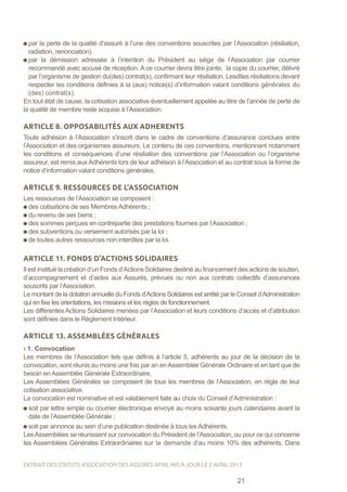 par la perte de la qualité d’assuré à l’une des conventions souscrites par l’Association (résiliation,
radiation, renonciation).
par la démission adressée à l’intention du Président au siège de l’Association par courrier
recommandé avec accusé de réception. A ce courrier devra être jointe, la copie du courrier, délivré
par l’organisme de gestion du(des) contrat(s), confirmant leur résiliation. Lesdites résiliations devant
respecter les conditions définies à la (aux) notice(s) d’information valant conditions générales du
(des) contrat(s).
En tout état de cause, la cotisation associative éventuellement appelée au titre de l’année de perte de
la qualité de membre reste acquise à l’Association.
ARTICLE 8. OPPOSABILITÉS AUX ADHERENTS
Toute adhésion à l’Association s’inscrit dans le cadre de conventions d’assurance conclues entre
l’Association et des organismes assureurs. Le contenu de ces conventions, mentionnant notamment
les conditions et conséquences d’une résiliation des conventions par l’Association ou l’organisme
assureur, est remis aux Adhérents lors de leur adhésion à l’Association et au contrat sous la forme de
notice d’information valant conditions générales.
ARTICLE 9. RESSOURCES DE L’ASSOCIATION
Les ressources de l’Association se composent :
des cotisations de ses Membres Adhérents ;
du revenu de ses biens ;
des sommes perçues en contrepartie des prestations fournies par l’Association ;
des subventions ou versement autorisés par la loi ;
de toutes autres ressources non interdites par la loi.
ARTICLE 11. FONDS D’ACTIONS SOLIDAIRES
Il est institué la création d’un Fonds d’Actions Solidaires destiné au financement des actions de soutien,
d’accompagnement et d’aides aux Assurés, prévues ou non aux contrats collectifs d’assurances
souscrits par l’Association.
Le montant de la dotation annuelle du Fonds d’Actions Solidaires est arrêté par le Conseil d’Administration
qui en fixe les orientations, les missions et les règles de fonctionnement.
Les différentes Actions Solidaires menées par l’Association et leurs conditions d’accès et d’attribution
sont définies dans le Règlement Intérieur.
ARTICLE 13. ASSEMBLÉES GÉNÉRALES
› 1. Convocation
Les membres de l’Association tels que définis à l’article 5, adhérents au jour de la décision de la
convocation, sont réunis au moins une fois par an enAssemblée Générale Ordinaire et en tant que de
besoin en Assemblée Générale Extraordinaire.
Les Assemblées Générales se composent de tous les membres de l’Association, en règle de leur
cotisation associative.
La convocation est nominative et est valablement faite au choix du Conseil d’Administration :
soit par lettre simple ou courrier électronique envoyé au moins soixante jours calendaires avant la
date de l’Assemblée Générale ;
soit par annonce au sein d’une publication destinée à tous les Adhérents.
LesAssemblées se réunissent sur convocation du Président de l’Association, ou pour ce qui concerne
les Assemblées Générales Extraordinaires sur la demande d’au moins 10% des adhérents. Dans
21
EXTRAIT DES STATUTS ASSOCIATION DES ASSURÉS APRIL MIS À JOUR LE 2 AVRIL 2013
 