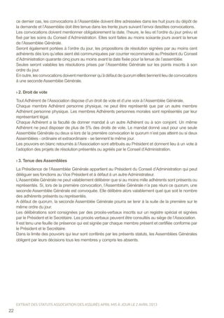 ce dernier cas, les convocations à l’Assemblée doivent être adressées dans les huit jours du dépôt de
la demande et l’Assemblée doit être tenue dans les trente jours suivant l’envoi desdites convocations.
Les convocations doivent mentionner obligatoirement la date, l’heure, le lieu et l’ordre du jour prévu et
fixé par les soins du Conseil d’Administration. Elles sont faites au moins soixante jours avant la tenue
de l’Assemblée Générale.
Seront également portées à l’ordre du jour, les propositions de résolution signées par au moins cent
adhérents dès lors qu’elles aient été communiquées par courrier recommandé au Président du Conseil
d’Administration quarante cinq jours au moins avant la date fixée pour la tenue de l’assemblée.
Seules seront valables les résolutions prises par l’Assemblée Générale sur les points inscrits à son
ordre du jour.
Enoutre,lesconvocationsdoiventmentionnerqu’àdéfautdequorum ellestiennentlieudeconvocations
à une seconde Assemblée Générale.
› 2. Droit de vote
Tout Adhérent de l’Association dispose d’un droit de vote et d’une voix à l’Assemblée Générale.
Chaque membre Adhérent personne physique, ne peut être représenté que par un autre membre
Adhérent personne physique. Les membres Adhérents personnes morales sont représentés par leur
représentant légal.
Chaque Adhérent a la faculté de donner mandat à un autre Adhérent ou à son conjoint. Un même
Adhérent ne peut disposer de plus de 5% des droits de vote. Le mandat donné vaut pour une seule
Assemblée Générale ou deux si lors de la première convocation le quorum n’est pas atteint ou si deux
Assemblées - ordinaire et extraordinaire - se tiennent le même jour.
Les pouvoirs en blanc retournés à l’Association sont attribués au Président et donnent lieu à un vote à
l’adoption des projets de résolution présentés ou agréés par le Conseil d’Administration.
› 3. Tenue des Assemblées
La Présidence de l’Assemblée Générale appartient au Président du Conseil d’Administration qui peut
déléguer ses fonctions au Vice Président et à défaut à un autre Administrateur.
L’Assemblée Générale ne peut valablement délibérer que si au moins mille adhérents sont présents ou
représentés. Si, lors de la première convocation, l’Assemblée Générale n’a pas réuni ce quorum, une
seconde Assemblée Générale est convoquée. Elle délibère alors valablement quel que soit le nombre
des adhérents présents ou représentés.
A défaut de quorum, la seconde Assemblée Générale pourra se tenir à la suite de la première sur le
même ordre du jour.
Les délibérations sont consignées par des procès-verbaux inscrits sur un registre spécial et signées
par le Président et le Secrétaire. Les procès verbaux peuvent être consultés au siège de l’Association.
Il est tenu une feuille de présence qui est signée par chaque membre présent et certifiée conforme par
le Président et le Secrétaire.
Dans la limite des pouvoirs qui leur sont conférés par les présents statuts, les Assemblées Générales
obligent par leurs décisions tous les membres y compris les absents.
22
EXTRAIT DES STATUTS ASSOCIATION DES ASSURÉS APRIL MIS À JOUR LE 2 AVRIL 2013
 