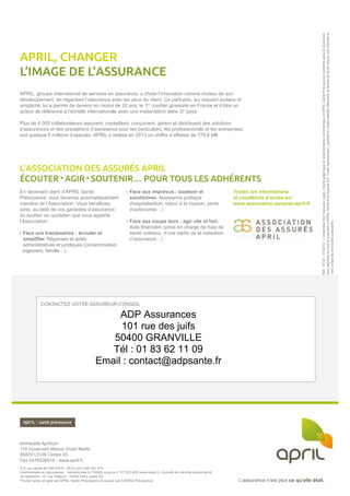 L’assurance n’est plus ce qu’elle était.L’assurance n’est plus ce qu’elle était.
CONTACTEZ VOTRE ASSUREUR-CONSEIL
Immeuble Aprilium
114 boulevard Marius Vivier Merle
69439 LYON Cedex 03
Fax 0478536518 - www.april.fr
S.A. au capital de 500 000 € - RCS Lyon 428 702 419.
Intermédiaire en assurances - Immatriculée à l’ORIAS sous le n° 07 002 609 (www.orias.fr). Autorité de contrôle prudentiel et
de résolution - 61 rue Taitbout - 75436 Paris cedex 09.
Produit conçu et géré par APRIL Santé Prévoyance et assuré par AXERIA Prévoyance
APRIL, groupe international de services en assurance, a choisi l’innovation comme moteur de son
développement, en regardant l’assurance avec les yeux du client. Ce parti-pris, qui requiert audace et
simplicité, lui a permis de devenir en moins de 20 ans, le 1er
courtier grossiste en France et d’être un
acteur de référence à l’échelle internationale avec une implantation dans 37 pays.
Plus de 4 000 collaborateurs assurent, conseillent, conçoivent, gèrent et distribuent des solutions
d’assurances et des prestations d’assistance pour les particuliers, les professionnels et les entreprises,
soit quelque 6 millions d’assurés. APRIL a réalisé en 2013 un chiffre d’affaires de 778,6 M€.
En devenant client d’APRIL Santé
Prévoyance, vous devenez automatiquement
membre de l’Association. Vous bénéficiez
ainsi, au-delà de vos garanties d’assurance,
du soutien au quotidien que vous apporte
l’Association :
› Face aux tracasseries : écouter et
simplifier. Réponses et aides
administratives et juridiques (consommation,
logement, famille…)
› Face aux imprévus : soutenir et
solutionner. Assistance pratique
(hospitalisation, retour à la maison, perte
d’autonomie…)
› Face aux coups durs : agir vite et fort.
Aide financière (prise en charge de frais de
santé onéreux, d’une partie de la cotisation
d’assurance…)
Toutes les informations
et conditions d’accès sur
www.association-assures-april.fr
APRIL, CHANGER
L’IMAGE DE L’ASSURANCE
L’ASSOCIATION DES ASSURÉS APRIL
ÉCOUTER AGIR SOUTENIR… POUR TOUS LES ADHÉRENTS
Réf.19130-01/2015-L’ensembledesmarques,logos,chartegraphiqueetargumentairescommerciauxd’APRIL SantéPrévoyanceprésentsdansledocument,
sontdéposésetsontlapropriétéd’APRIL SantéPrévoyanceSA.Toutereproduction,partielleoutotaledesditsélémentsettextesdetoutenature,estinterditeet
feral’objetdepoursuitesjudiciaires.
ADP Assurances
101 rue des juifs
50400 GRANVILLE
Tél : 01 83 62 11 09
Email : contact@adpsante.fr
 