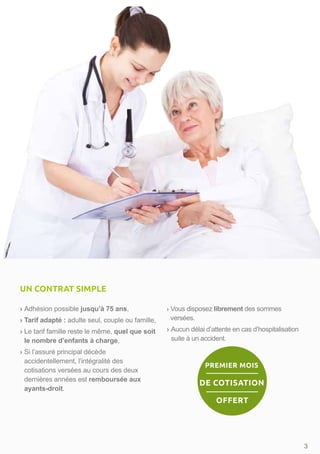 › Adhésion possible jusqu’à 75 ans,
› Tarif adapté : adulte seul, couple ou famille,
› Le tarif famille reste le même, quel que soit
le nombre d’enfants à charge,
› Si l’assuré principal décède
accidentellement, l’intégralité des
cotisations versées au cours des deux
dernières années est remboursée aux
ayants-droit.
› Vous disposez librement des sommes
versées.
› Aucun délai d’attente en cas d’hospitalisation
suite à un accident.
3
UN CONTRAT SIMPLE
PREMIER MOIS
DE COTISATION
OFFERT
 