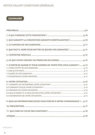 PRÉAMBULE..........................................................................................................................p.9
1. À QUI S’ADRESSE CETTE CONVENTION ?....................................................................p.10
2. QUE GARANTIT LA CONVENTION GARANTIE HOSPITALISATION ?..........................p.10
3. LE CONTENU DE VOS GARANTIES................................................................................p.11
4. QUE FAUT-IL FAIRE POUR METTRE EN ŒUVRE VOS GARANTIES ?..........................p.11
5. L’EXPERTISE MÉDICALE.................................................................................................p.12
6. CE QUE VOTRE CONTRAT NE PREND PAS EN CHARGE..............................................p.12
7. À PARTIR DE QUAND ET POUR COMBIEN DE TEMPS ÊTES-VOUS GARANTI ?........p.13
7.1 PRISE D’EFFET DE VOS GARANTIES ...................................................................................................... p.13
7.2 DÉLAI D’ATTENTE...................................................................................................................................... p.15
7.3 DURÉE DE VOS GARANTIES .................................................................................................................... p.15
7.4 CESSATION DE VOTRE ADHÉSION ........................................................................................................ p.15
8. VOTRE COTISATION........................................................................................................p.15
8.1 COMMENT EST DÉTERMINÉE VOTRE COTISATION ? ........................................................................ p.16
8.2 COMMENT ÉVOLUE VOTRE COTISATION ? ......................................................................................... p.16
8.3 PAIEMENT DE VOTRE COTISATION ....................................................................................................... p.16
8.4 QUE SE PASSE-T-IL SI VOUS NE PAYEZ PAS VOTRE COTISATION ? ................................................. p.16
8.5 EXONÉRATION DE VOTRE COTISATION .............................................................................................. p.16
9. QUELLES INFORMATIONS DEVEZ-VOUS PORTER À NOTRE CONNAISSANCE ?......p.17
10. PRESCRIPTION..............................................................................................................p.17
11. QUE FAIRE EN CAS DE RECLAMATIONS ?..................................................................p.18
LEXIQUE...............................................................................................................................p.19
HOS2150115
NOTICE VALANT CONDITIONS GÉNÉRALES
8
SOMMAIRE
 