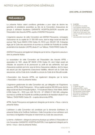La présente Notice valant conditions générales a pour objet de décrire les
garanties et prestations accordées au titre de la Convention d’assurance de
groupe à adhésion facultative GARANTIE HOSPITALISATION souscrite par
l’Association des Assurés APRIL auprès d’AXERIA Prévoyance.
L’organisme assureur de cette Convention est AXERIA Prévoyance, compagnie
d’assurance vie au capital de 31 000 000 euros, dont le siège social est situé 90
avenue Félix Faure 69439 LYON Cedex 03, RCS Lyon 350.261.129. Entreprise
régie par le Code des assurances et soumise au contrôle de l’Autorité de contrôle
prudentiel et de résolution (ACPR) située 61 rue Taitbout, 75436 PARIS Cedex 09.
AXERIAPrévoyance est également désignée par le terme «Organisme assureur»
dans la présente Notice.
Le souscripteur de cette Convention est l’Association des Assurés APRIL -
association loi 1901, située BP 69439 LYON Cedex 03, dont l’objet social est
d’étudier, de souscrire et de promouvoir au profit de ses adhérents, tout type
d’assurance autorisé par la loi, sous la forme d’assurance collective, dont le risque
est assuré par des organismes d’assurance habilités, relevant soit du Code des
assurances, soit du Code de la mutualité ou encore du Code de la Sécurité sociale.
L’Association des Assurés APRIL est également désignée par le terme
« Association » dans la présente Notice.
L’organisme gestionnaire de cette Convention est, par délégation de l’Organisme
assureur,APRIL Santé Prévoyance – SAau capital social de 500 000 euros dont le
siège social est situé Immeuble Aprilium, 114 boulevard Marius Vivier Merle, 69439
LYON Cedex 03 – RCS Lyon 428 702 419 - N° ORIAS 07 002 609, entreprise
soumise au contrôle de l’Autorité de contrôle prudentiel et de résolution située 61 rue
Taitbout, 75436 PARIS Cedex 09 – ci-après dénomméeAPRIL.
APRIL Santé Prévoyance est également désignée par le terme « Nous » dans la
présente Notice.
L’adhésion à cette Convention est constituée par la demande d’adhésion, la
présente Notice et le Certificat d’adhésion. Cette Convention et son adhésion sont
soumises à la législation française et notamment au Code des assurances.
Le terme «Adhérent » désigne la personne physique qui adhère à l’Association et
à la Convention GARANTIE HOSPITALISATION. Il est également désigné par le
terme « Vous » dans la présente Notice.
PRÉAMBULE
À NOTER :
En adhérant à ce contrat
vous devenez membre d’une
association pouvant vous venir
en aide en cas de difficulté à
l’aide de son fond social. Vous
pouvez consulter les statuts sur
son site :
www.association-assures-april.fr
À NOTER :
La gestion de votre
contrat par APRIL, c’est la
garantie d’un service de qualité.
Vos demandes d’indemnisation
sont prises en charge en 24
heures et vos réclamations
traitées en 24 heures.
HOS2150115
NOTICE VALANT CONDITIONS GÉNÉRALES
AVECAPRILJECOMPRENDS
9
 