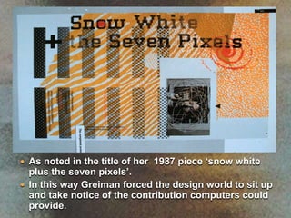 As noted in the title of her  1987 piece ‘snow white plus the seven pixels’.In this way Greiman forced the design world to sit up and take notice of the contribution computers could provide.